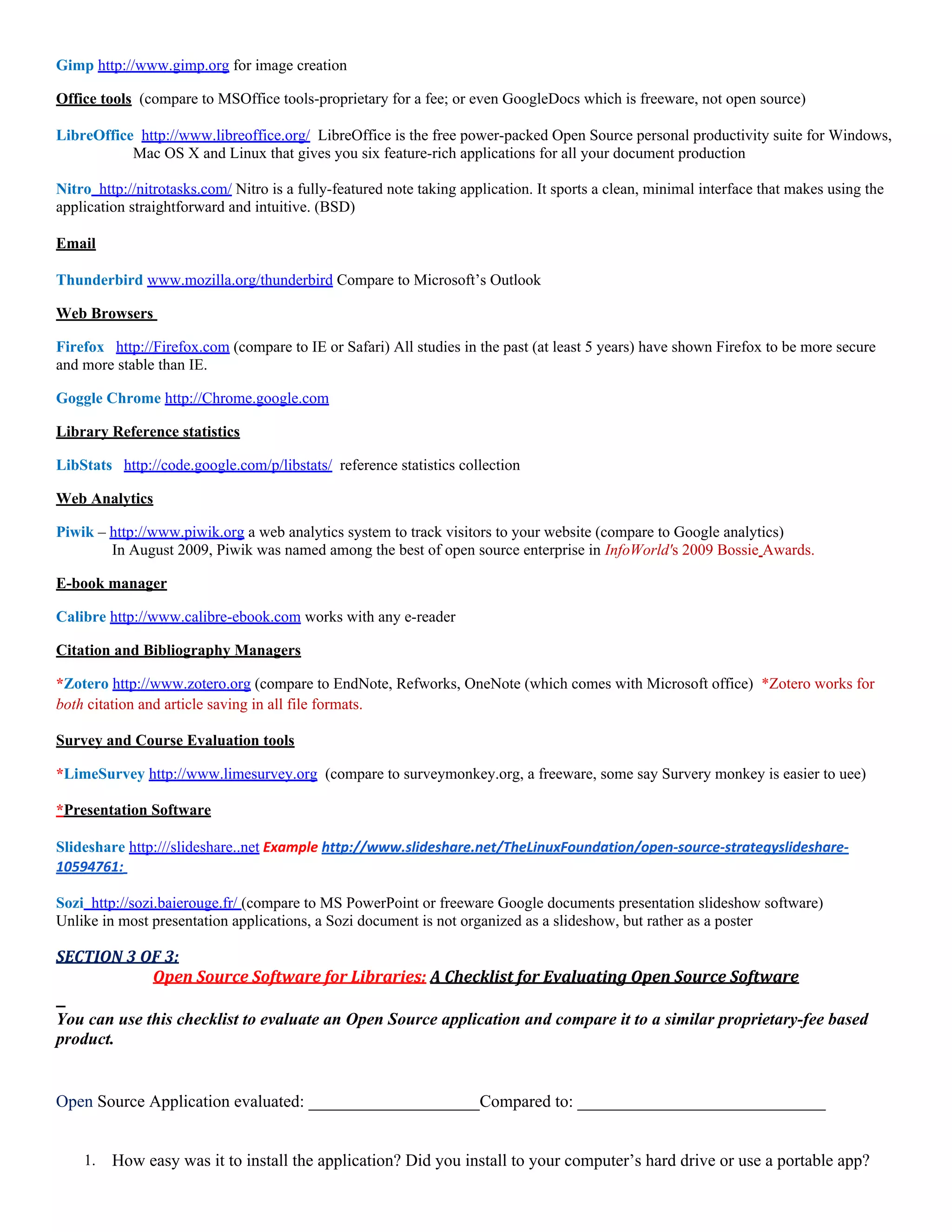 Gimp http://www.gimp.org for image creation

Office tools (compare to MSOffice tools-proprietary for a fee; or even GoogleDocs which is freeware, not open source)

LibreOffice http://www.libreoffice.org/ LibreOffice is the free power-packed Open Source personal productivity suite for Windows,
           Mac OS X and Linux that gives you six feature-rich applications for all your document production

Nitro http://nitrotasks.com/ Nitro is a fully-featured note taking application. It sports a clean, minimal interface that makes using the
application straightforward and intuitive. (BSD)

Email

Thunderbird www.mozilla.org/thunderbird Compare to Microsoft’s Outlook

Web Browsers

Firefox http://Firefox.com (compare to IE or Safari) All studies in the past (at least 5 years) have shown Firefox to be more secure
and more stable than IE.

Goggle Chrome http://Chrome.google.com

Library Reference statistics

LibStats http://code.google.com/p/libstats/ reference statistics collection

Web Analytics

Piwik – http://www.piwik.org a web analytics system to track visitors to your website (compare to Google analytics)
        In August 2009, Piwik was named among the best of open source enterprise in InfoWorld's 2009 Bossie Awards.

E-book manager

Calibre http://www.calibre-ebook.com works with any e-reader

Citation and Bibliography Managers

*Zotero http://www.zotero.org (compare to EndNote, Refworks, OneNote (which comes with Microsoft office) *Zotero works for
both citation and article saving in all file formats.

Survey and Course Evaluation tools

*LimeSurvey http://www.limesurvey.org (compare to surveymonkey.org, a freeware, some say Survery monkey is easier to uee)

*Presentation Software

Slideshare http:///slideshare..net Example http://www.slideshare.net/TheLinuxFoundation/open-source-strategyslideshare-
10594761:

Sozi http://sozi.baierouge.fr/ (compare to MS PowerPoint or freeware Google documents presentation slideshow software)
Unlike in most presentation applications, a Sozi document is not organized as a slideshow, but rather as a poster

SECTION 3 OF 3:
           Open Source Software for Libraries: A Checklist for Evaluating Open Source Software

You can use this checklist to evaluate an Open Source application and compare it to a similar proprietary-fee based
product.


Open Source Application evaluated: ____________________Compared to: _____________________________


    1.   How easy was it to install the application? Did you install to your computer’s hard drive or use a portable app?
 