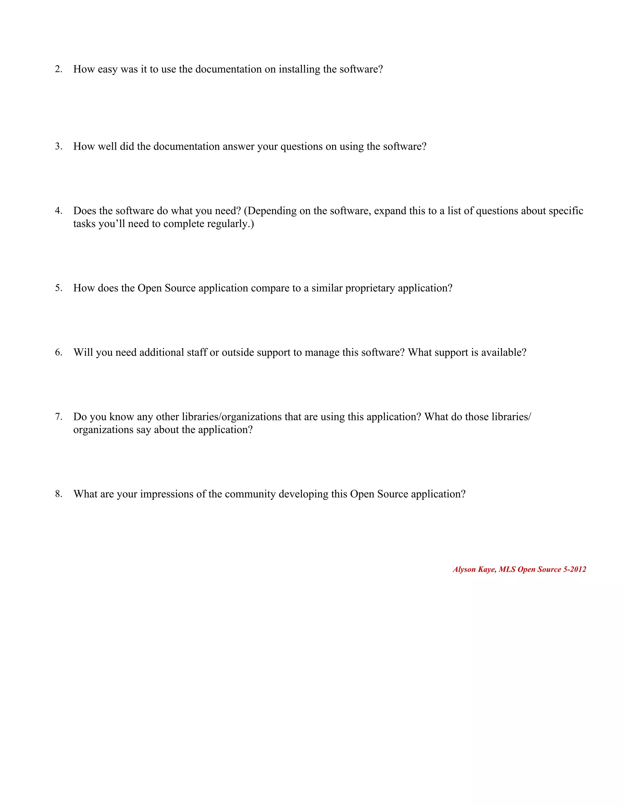 2.   How easy was it to use the documentation on installing the software?




3.   How well did the documentation answer your questions on using the software?




4.   Does the software do what you need? (Depending on the software, expand this to a list of questions about specific
     tasks you’ll need to complete regularly.)




5.   How does the Open Source application compare to a similar proprietary application?




6.   Will you need additional staff or outside support to manage this software? What support is available?




7.   Do you know any other libraries/organizations that are using this application? What do those libraries/
     organizations say about the application?




8.   What are your impressions of the community developing this Open Source application?




                                                                                          Alyson Kaye, MLS Open Source 5-2012
 