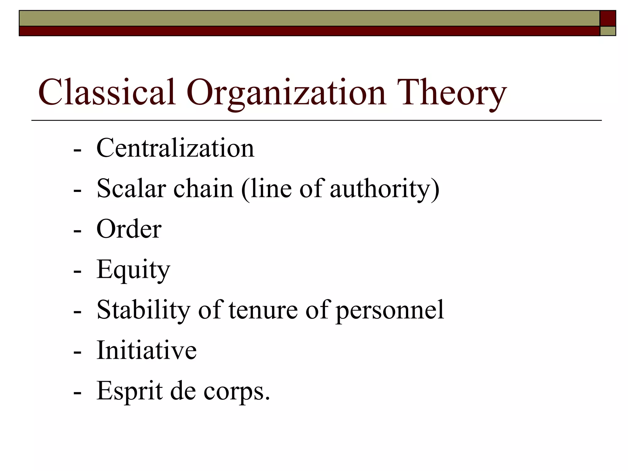 Classical Organization Theory -  Centralization -  Scalar chain  ( line of authority ) -  Order -  Equity -  Stability of tenure of personnel -  Initiative -  Esprit de corps. 