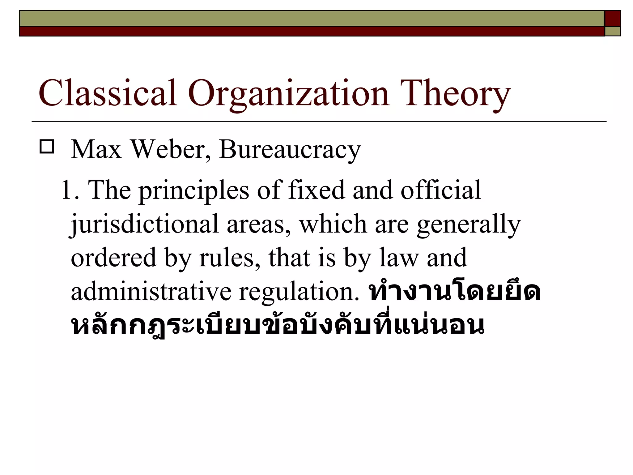 Classical Organization Theory Max Weber, Bureaucracy 1. The principles of fixed and official jurisdictional areas, which are generally ordered by rules, that is by law and administrative regulation.  ทำงานโดยยึดหลักกฎระเบียบข้อบังคับที่แน่นอน 