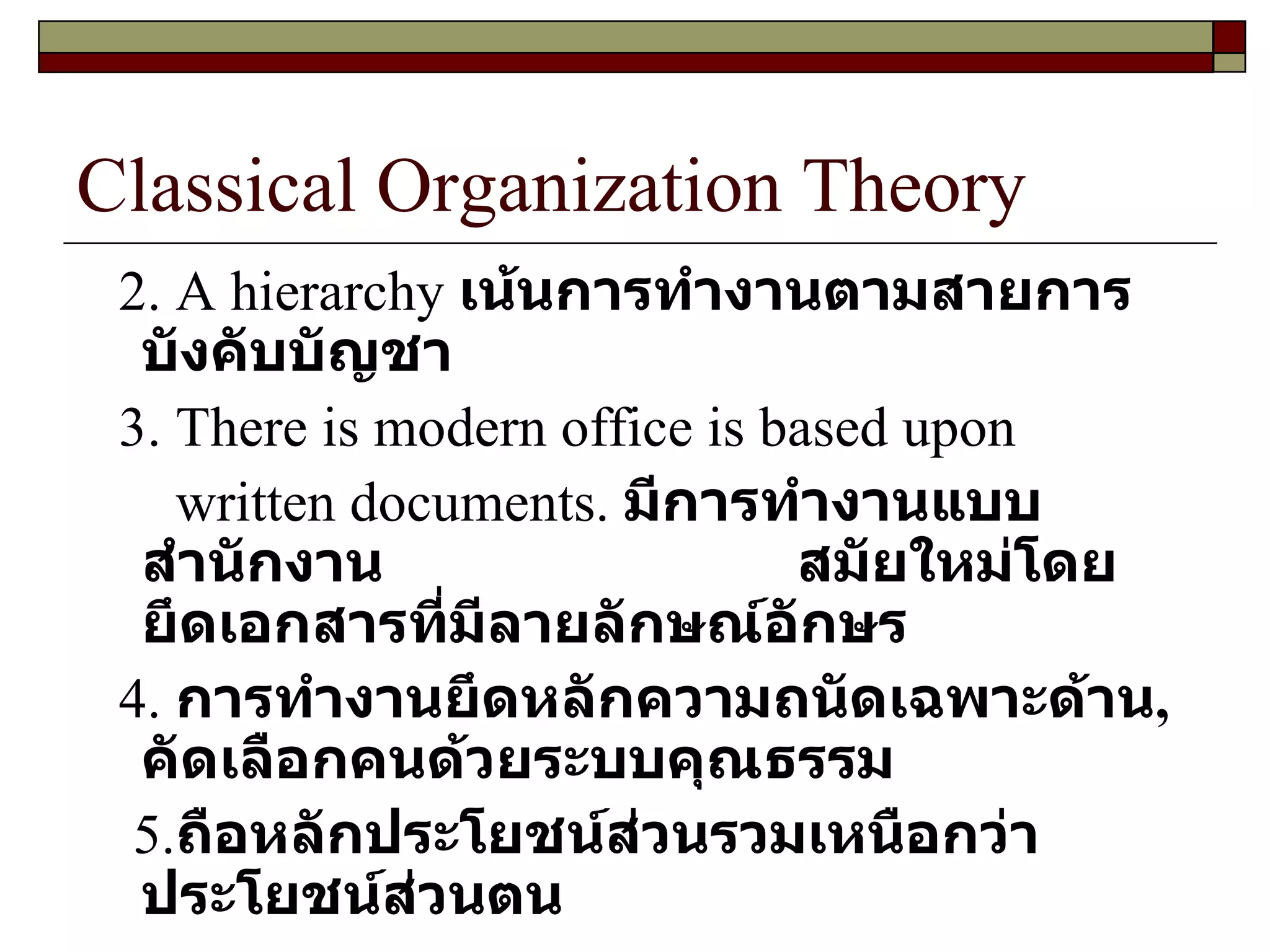 Classical Organization Theory 2. A hierarchy  เน้นการทำงานตามสายการบังคับบัญชา 3. There is modern office is based upon written documents.   มีการทำงานแบบสำนักงาน  สมัยใหม่โดยยึดเอกสารที่มีลายลักษณ์อักษร   4.  การทำงานยึดหลักความถนัดเฉพาะด้าน ,  คัดเลือกคนด้วยระบบคุณธรรม  5. ถือหลักประโยชน์ส่วนรวมเหนือกว่าประโยชน์ส่วนตน 