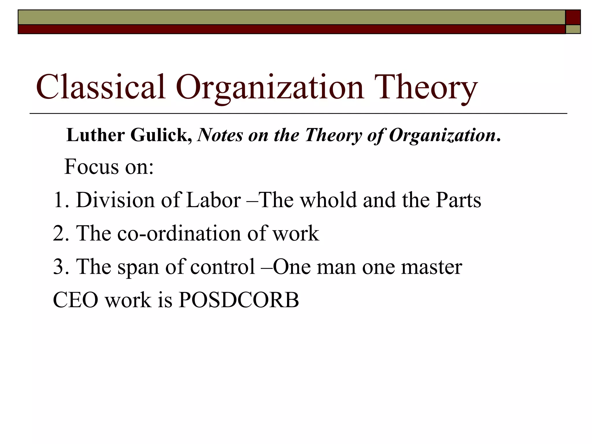 Classical Organization Theory Luther Gulick,  Notes on the Theory of   Organization . Focus on: 1. Division of Labor –The whold and the Parts 2. The co-ordination of work 3. The span of control –One man one master CEO work is POSDCORB 