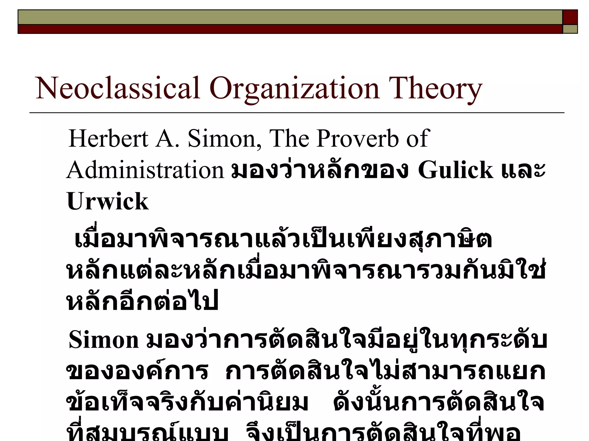 Neoclassical Organization Theory Herbert A. Simon, The Proverb of Administration   มองว่าหลักของ  Gulick  และ  Urwick เมื่อมาพิจารณาแล้วเป็นเพียงสุภาษิต  หลักแต่ละหลักเมื่อมาพิจารณารวมกันมิใช่หลักอีกต่อไป Simon  มองว่าการตัดสินใจมีอยู่ในทุกระดับขององค์การ  การตัดสินใจไม่สามารถแยกข้อเท็จจริงกับค่านิยม  ดังนั้นการตัดสินใจที่สมบูรณ์แบบ  จึงเป็นการตัดสินใจที่พอทำได้  ( Satificing ) 