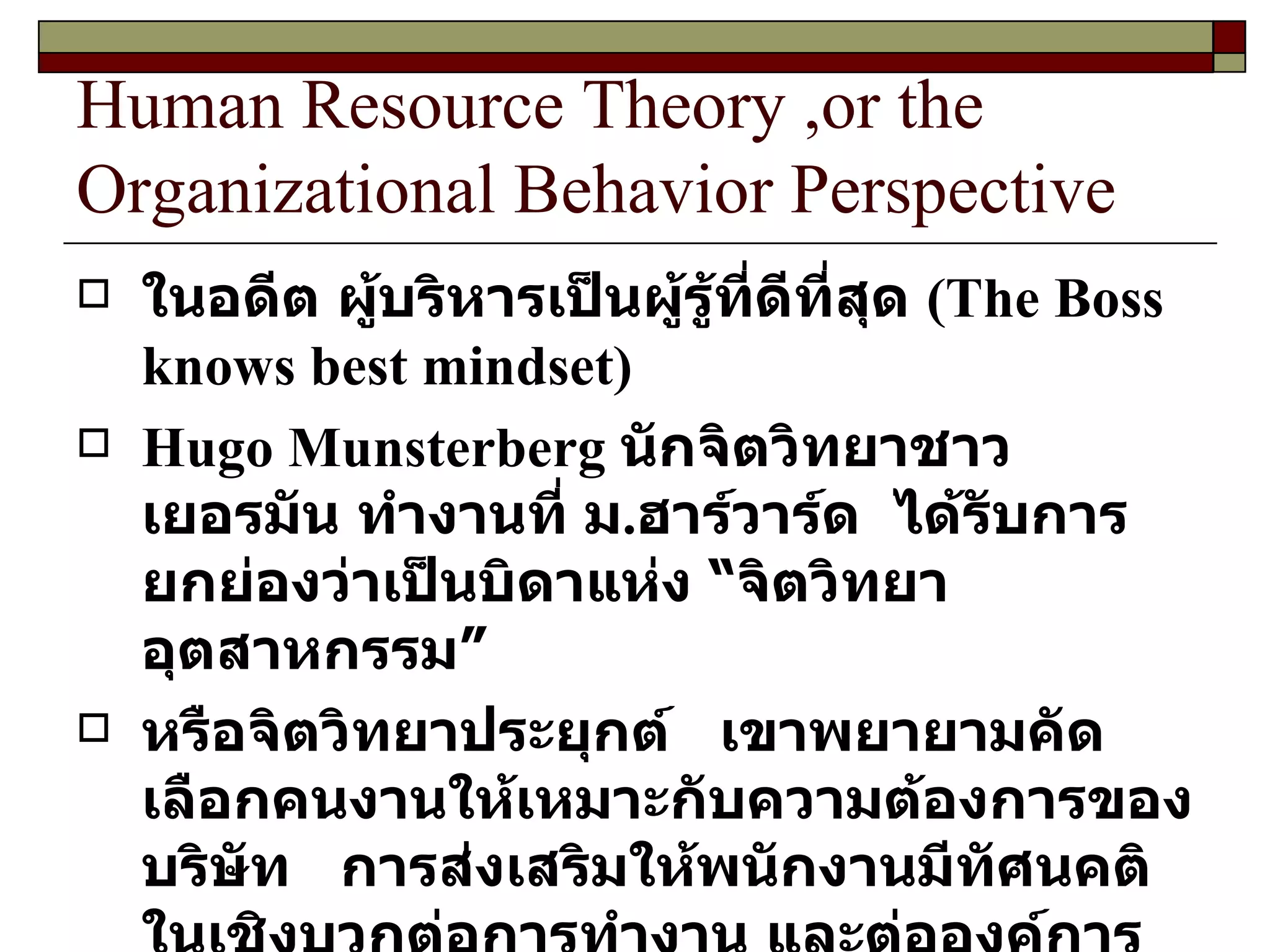Human Resource Theory ,or the Organizational Behavior Perspective ในอดีต ผู้บริหารเป็นผู้รู้ที่ดีที่สุด  ( The Boss knows best mindset )  Hugo Munsterberg  นักจิตวิทยาชาวเยอรมัน ทำงานที่ ม . ฮาร์วาร์ด  ได้รับการยกย่องว่าเป็นบิดาแห่ง “จิตวิทยาอุตสาหกรรม” หรือจิตวิทยาประยุกต์  เขาพยายามคัดเลือกคนงานให้เหมาะกับความต้องการของบริษัท  การส่งเสริมให้พนักงานมีทัศนคติในเชิงบวกต่อการทำงาน และต่อองค์การ  แนวความคิดของเขาจึงเน้นถึงวิธีการนำพฤติกรรมศาสตร์มาประยุกต์ใช้ในองค์การได้เป็นอย่างดี 