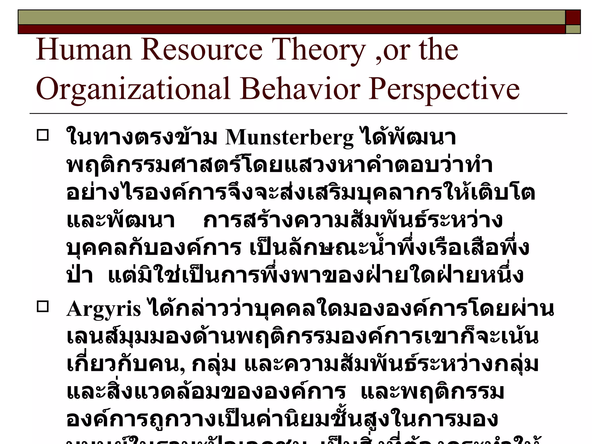 Human Resource Theory ,or the Organizational Behavior Perspective ในทางตรงข้าม  Munsterberg  ได้พัฒนาพฤติกรรมศาสตร์โดยแสวงหาคำตอบว่าทำอย่างไรองค์การจึงจะส่งเสริมบุคลากรให้เติบโตและพัฒนา  การสร้างความสัมพันธ์ระหว่างบุคคลกับองค์การ เป็นลักษณะน้ำพึ่งเรือเสือพึ่งป่า  แต่มิใช่เป็นการพึ่งพาของฝ่ายใดฝ่ายหนึ่ง Argyris  ได้กล่าวว่าบุคคลใดมององค์การโดยผ่านเลนส์มุมมองด้านพฤติกรรมองค์การเขาก็จะเน้นเกี่ยวกับคน ,  กลุ่ม และความสัมพันธ์ระหว่างกลุ่มและสิ่งแวดล้อมขององค์การ  และพฤติกรรมองค์การถูกวางเป็นค่านิยมชั้นสูงในการมองมนุษย์ในฐานะปัจเจกชน ,  เป็นสิ่งที่ต้องกระทำให้สำเร็จโดยเปิดเผย และซื้อสัตย์เพื่อให้บุคลากรได้รับข้อมูลข่าวสารถูกต้องมากที่สุด  