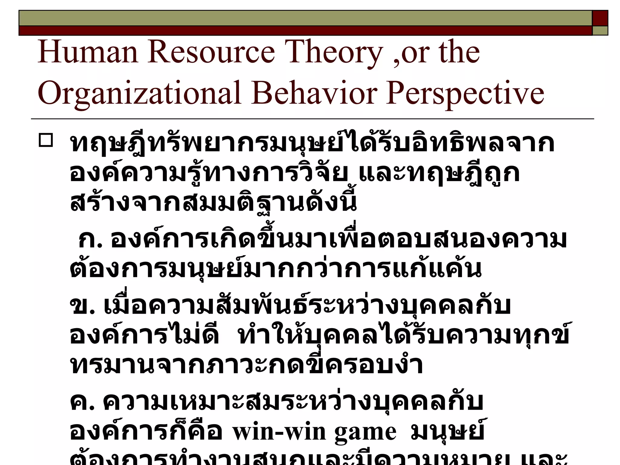 Human Resource Theory ,or the Organizational Behavior Perspective ทฤษฎีทรัพยากรมนุษย์ได้รับอิทธิพลจากองค์ความรู้ทางการวิจัย และทฤษฎีถูกสร้างจากสมมติฐานดังนี้ ก .  องค์การเกิดขึ้นมาเพื่อตอบสนองความต้องการมนุษย์มากกว่าการแก้แค้น ข .  เมื่อความสัมพันธ์ระหว่างบุคคลกับองค์การไม่ดี  ทำให้บุคคลได้รับความทุกข์ทรมานจากภาวะกดขี่ครอบงำ ค .  ความเหมาะสมระหว่างบุคคลกับองค์การก็คือ  win-win game  มนุษย์ต้องการทำงานสนุกและมีความหมาย และองค์การก็ปรารถนาคนเก่ง และความสามารถจากบุคลากร 