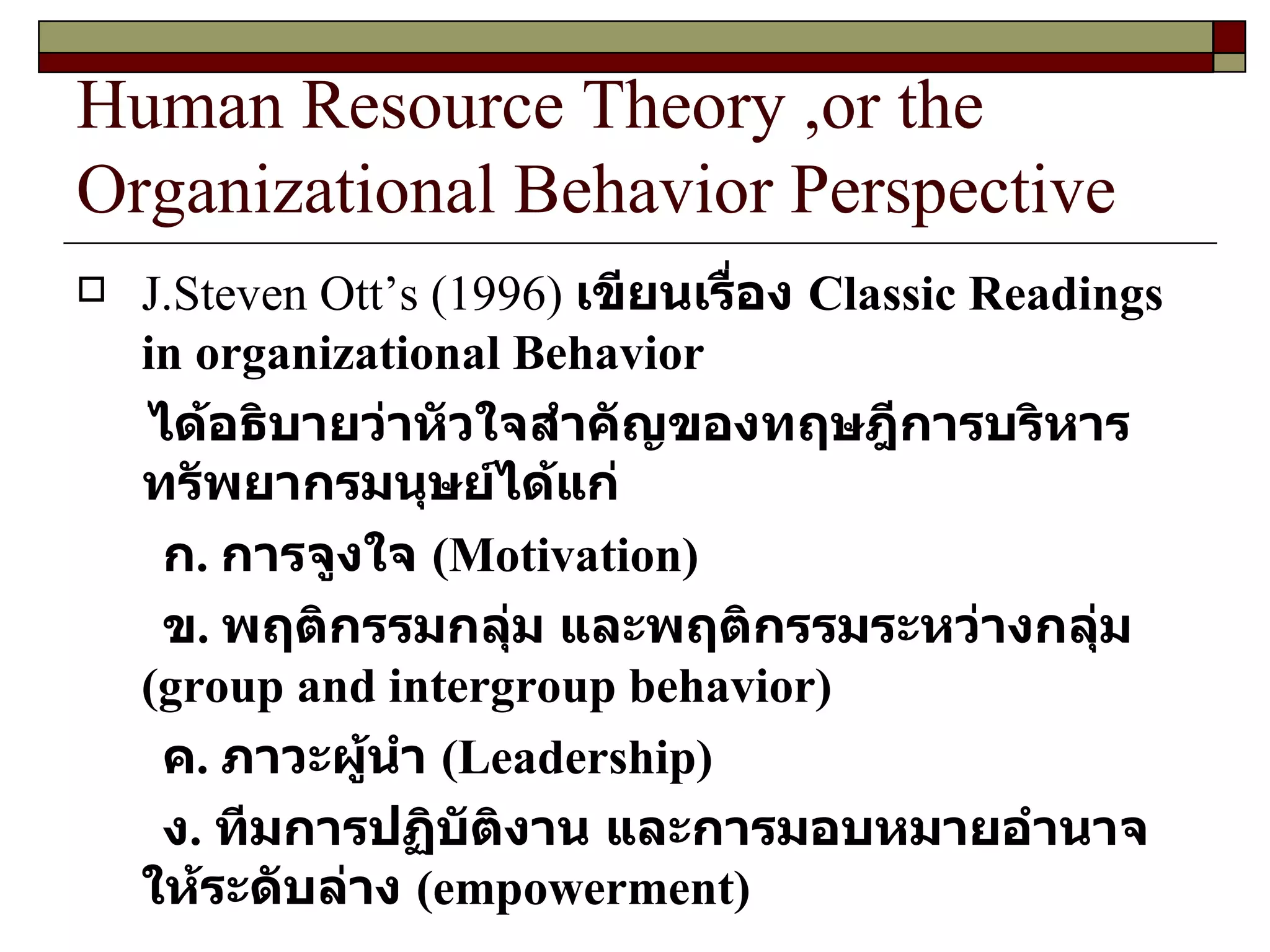 Human Resource Theory ,or the Organizational Behavior Perspective J.Steven Ott’s  ( 1996 )  เขียนเรื่อง  Classic Readings in organizational Behavior ได้อธิบายว่าหัวใจสำคัญของทฤษฎีการบริหารทรัพยากรมนุษย์ได้แก่ ก .  การจูงใจ  ( Motivation ) ข .  พฤติกรรมกลุ่ม และพฤติกรรมระหว่างกลุ่ม  ( group and intergroup behavior ) ค .  ภาวะผู้นำ  ( Leadership ) ง .  ทีมการปฏิบัติงาน และการมอบหมายอำนาจให้ระดับล่าง  ( empowerment ) 