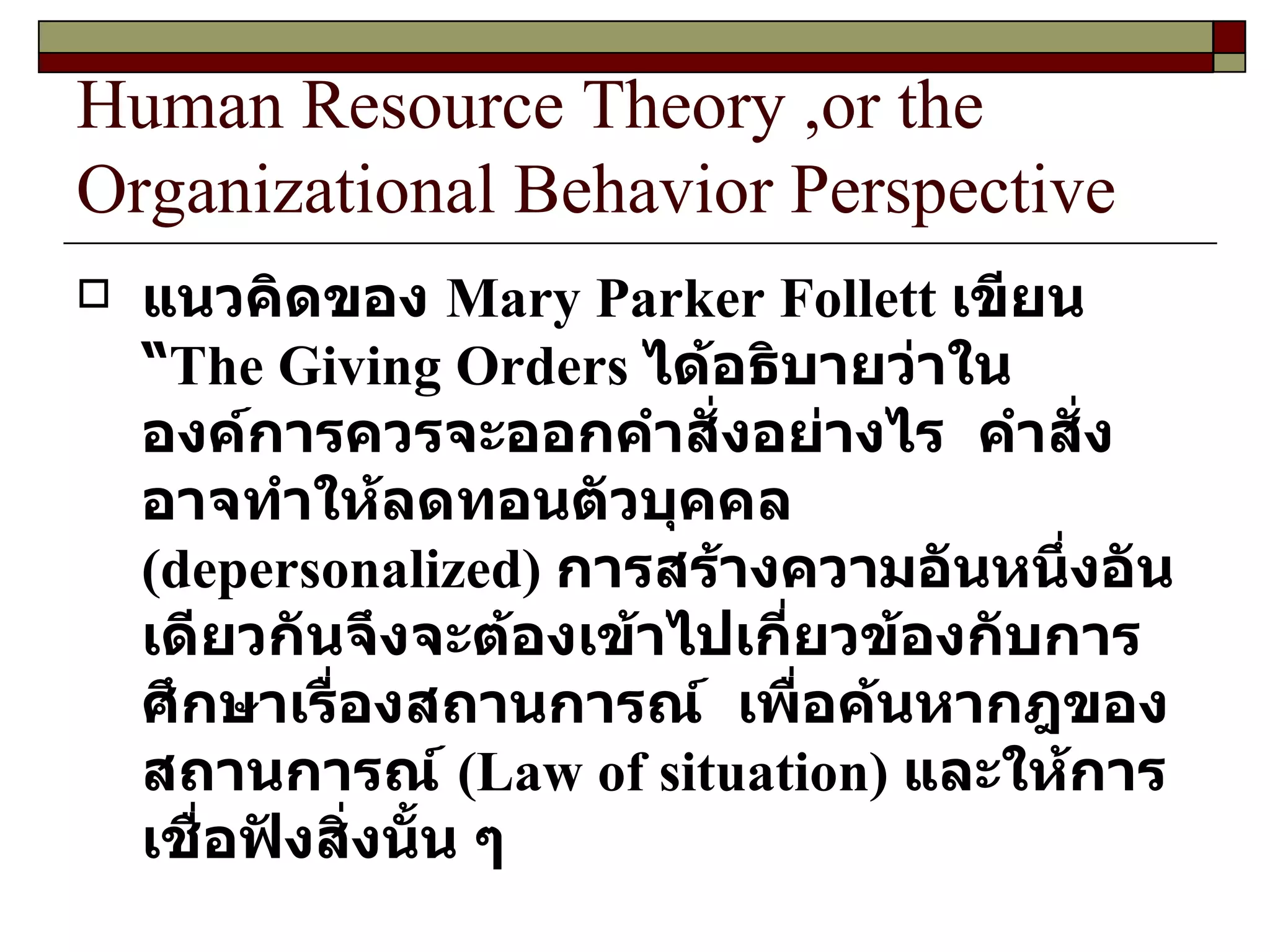 Human Resource Theory ,or the Organizational Behavior Perspective แนวคิดของ   Mary Parker Follett  เขียน “ The Giving Orders  ได้อธิบายว่าในองค์การควรจะออกคำสั่งอย่างไร  คำสั่งอาจทำให้ลดทอนตัวบุคคล  ( depersonalized )  การสร้างความอันหนึ่งอันเดียวกันจึงจะต้องเข้าไปเกี่ยวข้องกับการศึกษาเรื่องสถานการณ์  เพื่อค้นหากฎของสถานการณ์  ( Law of situation )  และให้การเชื่อฟังสิ่งนั้น ๆ  