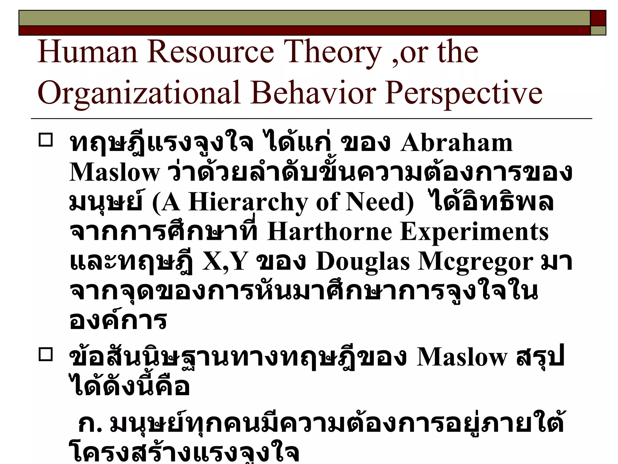 Human Resource Theory ,or the Organizational Behavior Perspective ทฤษฎีแรงจูงใจ ได้แก่ ของ  Abraham Maslow  ว่าด้วยลำดับขั้นความต้องการของมนุษย์  ( A Hierarchy of Need )  ได้อิทธิพลจากการศึกษาที่  Harthorne Experiments  และทฤษฎี  X,Y  ของ  Douglas Mcgregor   มาจากจุดของการหันมาศึกษาการจูงใจในองค์การ ข้อสันนิษฐานทางทฤษฎีของ  Maslow  สรุปได้ดังนี้คือ ก .  มนุษย์ทุกคนมีความต้องการอยู่ภายใต้โครงสร้างแรงจูงใจ ข .  เมื่อความต้องการในระดับต่ำตอบสนองแล้ว ก็จะไม่ใช่แรงขับอีกต่อไป 