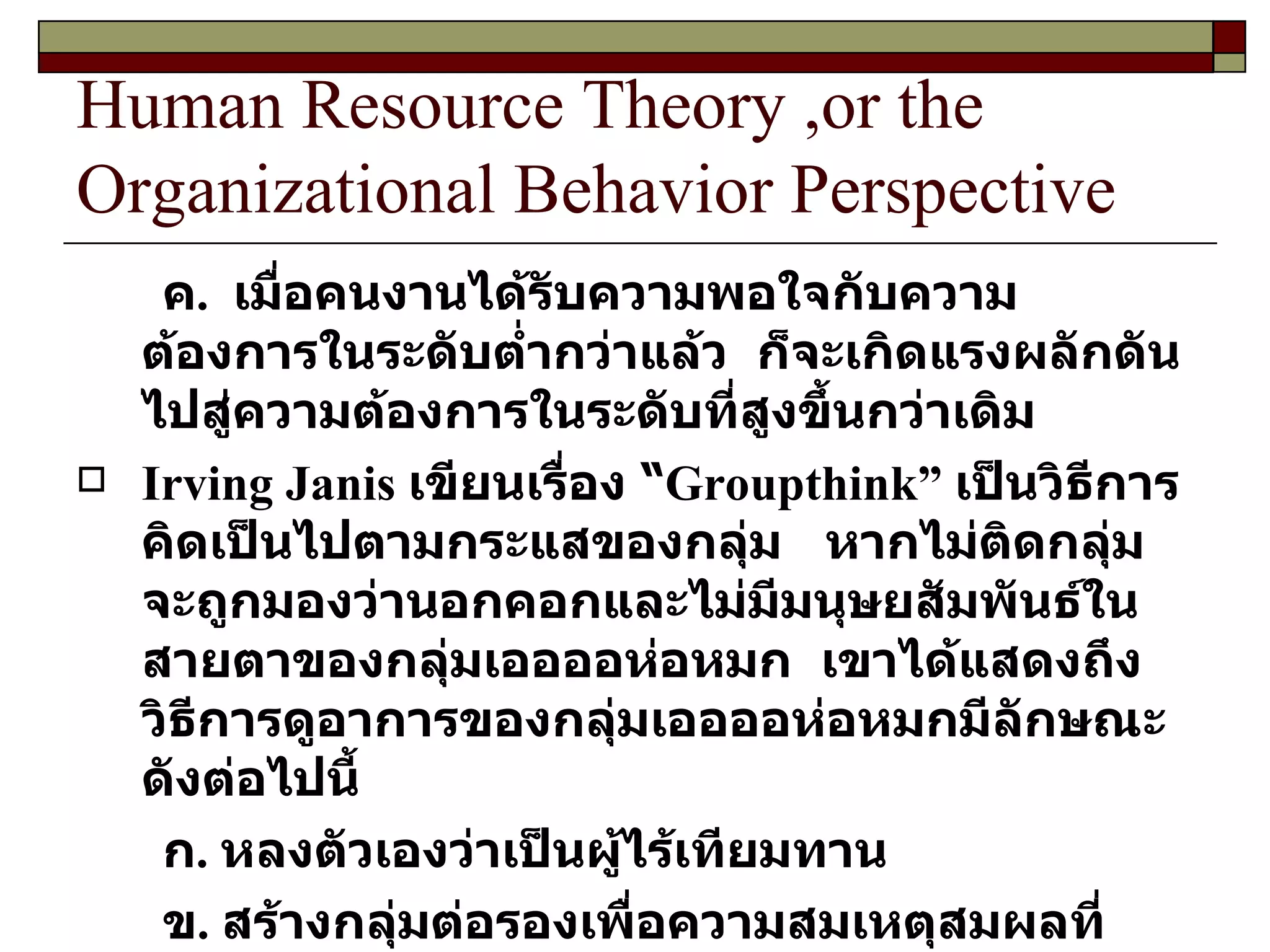 Human Resource Theory ,or the Organizational Behavior Perspective ค .  เมื่อคนงานได้รับความพอใจกับความต้องการในระดับต่ำกว่าแล้ว  ก็จะเกิดแรงผลักดันไปสู่ความต้องการในระดับที่สูงขึ้นกว่าเดิม Irving Janis  เขียนเรื่อง “ Groupthink ”  เป็นวิธีการคิดเป็นไปตามกระแสของกลุ่ม  หากไม่ติดกลุ่มจะถูกมองว่านอกคอกและไม่มีมนุษยสัมพันธ์ในสายตาของกลุ่มเออออห่อหมก  เขาได้แสดงถึงวิธีการดูอาการของกลุ่มเออออห่อหมกมีลักษณะดังต่อไปนี้ ก .  หลงตัวเองว่าเป็นผู้ไร้เทียมทาน ข .  สร้างกลุ่มต่อรองเพื่อความสมเหตุสมผลที่สมาชิกกลุ่มละเลยต่อคำเตือนหรือยอมรับการทบทวนในเชิงนิเสธ  ( Negative feedback )  