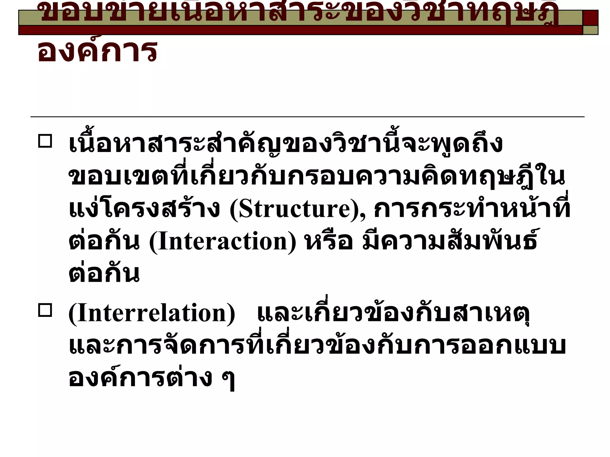 ขอบข่ายเนื้อหาสาระของวิชาทฤษฎีองค์การ เนื้อหาสาระสำคัญของวิชานี้จะพูดถึงขอบเขตที่เกี่ยวกับกรอบความคิดทฤษฎีในแง่โครงสร้าง  ( Structure ),  การกระทำหน้าที่ต่อกัน  ( Interaction )  หรือ มีความสัมพันธ์ต่อกัน  ( Interrelation )  และเกี่ยวข้องกับสาเหตุและการจัดการที่เกี่ยวข้องกับการออกแบบองค์การต่าง ๆ  