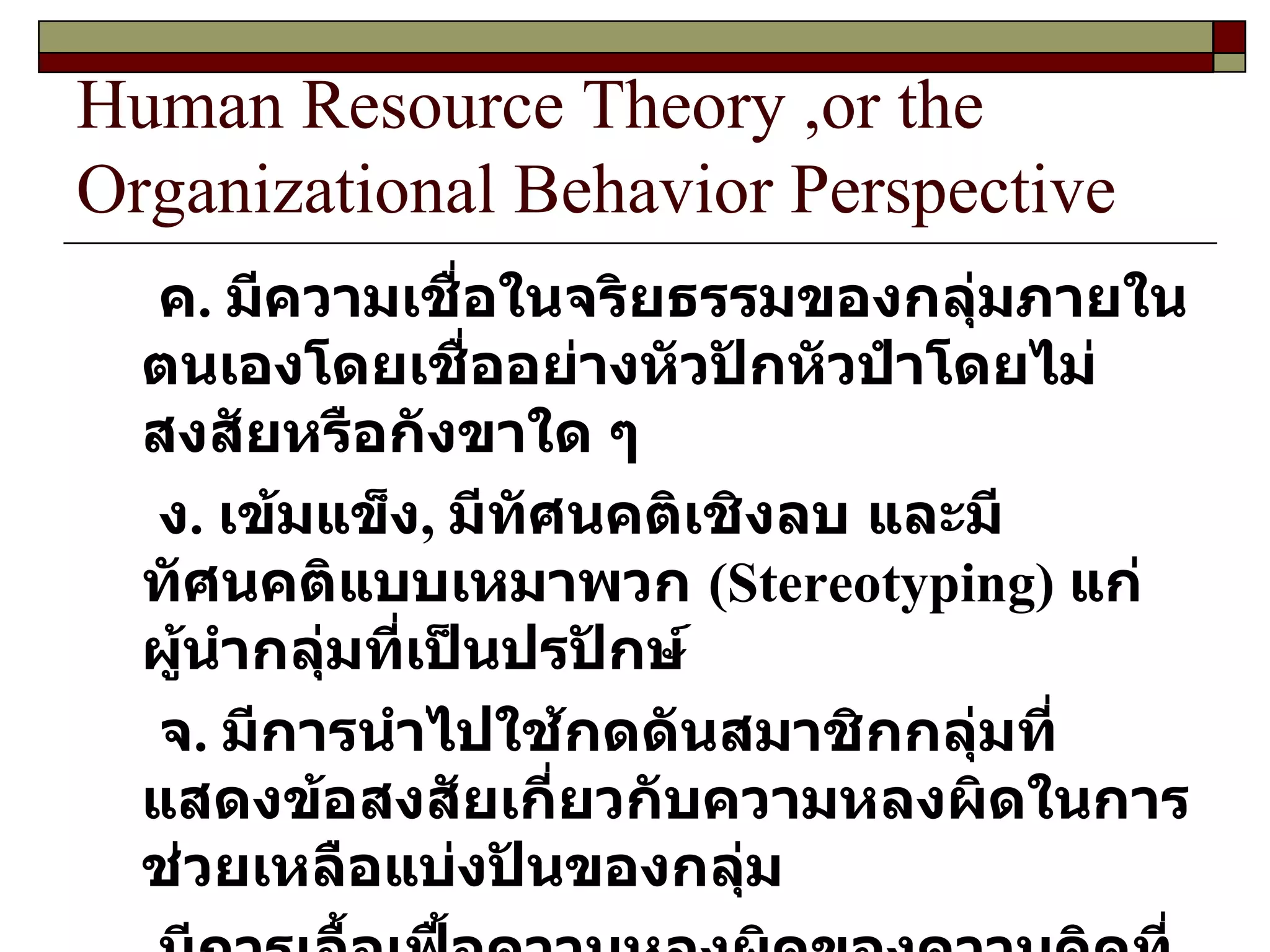 Human Resource Theory ,or the Organizational Behavior Perspective ค .  มีความเชื่อในจริยธรรมของกลุ่มภายในตนเองโดยเชื่ออย่างหัวปักหัวปำโดยไม่สงสัยหรือกังขาใด ๆ  ง .  เข้มแข็ง ,  มีทัศนคติเชิงลบ และมีทัศนคติแบบเหมาพวก  ( Stereotyping )  แก่ผู้นำกลุ่มที่เป็นปรปักษ์ จ .  มีการนำไปใช้กดดันสมาชิกกลุ่มที่แสดงข้อสงสัยเกี่ยวกับความหลงผิดในการช่วยเหลือแบ่งปันของกลุ่ม มีการเอื้อเฟื้อความหลงผิดของความคิดที่มิใช่เป็นเอกฉันท์ มีการกำหนดการเฝ้ามองสภาพจิตใจ  ( Mindguard )  