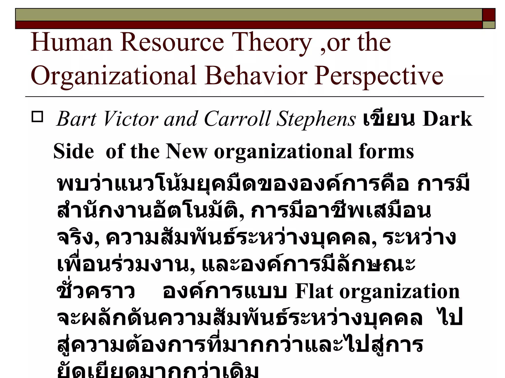Human Resource Theory ,or the Organizational Behavior Perspective Bart Victor and Carroll Stephens   เขียน  Dark Side  of the New organizational forms พบว่าแนวโน้มยุคมืดขององค์การคือ การมีสำนักงานอัตโนมัติ ,  การมีอาชีพเสมือนจริง ,  ความสัมพันธ์ระหว่างบุคคล ,  ระหว่างเพื่อนร่วมงาน ,  และองค์การมีลักษณะชั่วคราว  องค์การแบบ  Flat organization  จะผลักดันความสัมพันธ์ระหว่างบุคคล  ไปสู่ความต้องการที่มากกว่าและไปสู่การยัดเยียดมากกว่าเดิม  