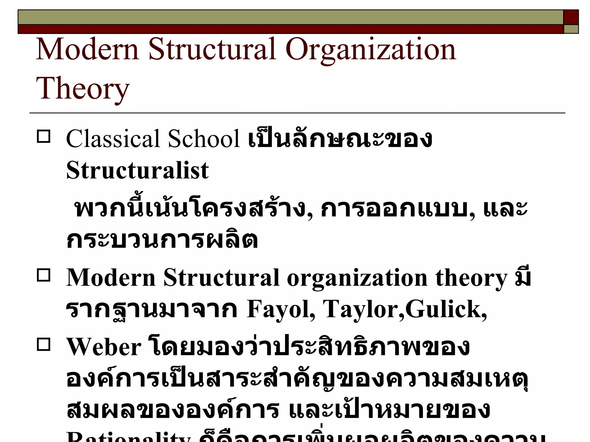 Modern Structural Organization Theory Classical School  เป็นลักษณะของ  Structuralist พวกนี้เน้นโครงสร้าง ,  การออกแบบ ,  และกระบวนการผลิต Modern Structural organization theory  มีรากฐานมาจาก  Fayol, Taylor,Gulick, Weber   โดยมองว่าประสิทธิภาพขององค์การเป็นสาระสำคัญของความสมเหตุสมผลขององค์การ และเป้าหมายของ  Rationality  ก็คือการเพิ่มผลผลิตของความมั่งคั่งและในแง่ของสินค้าและบริการที่ดี 