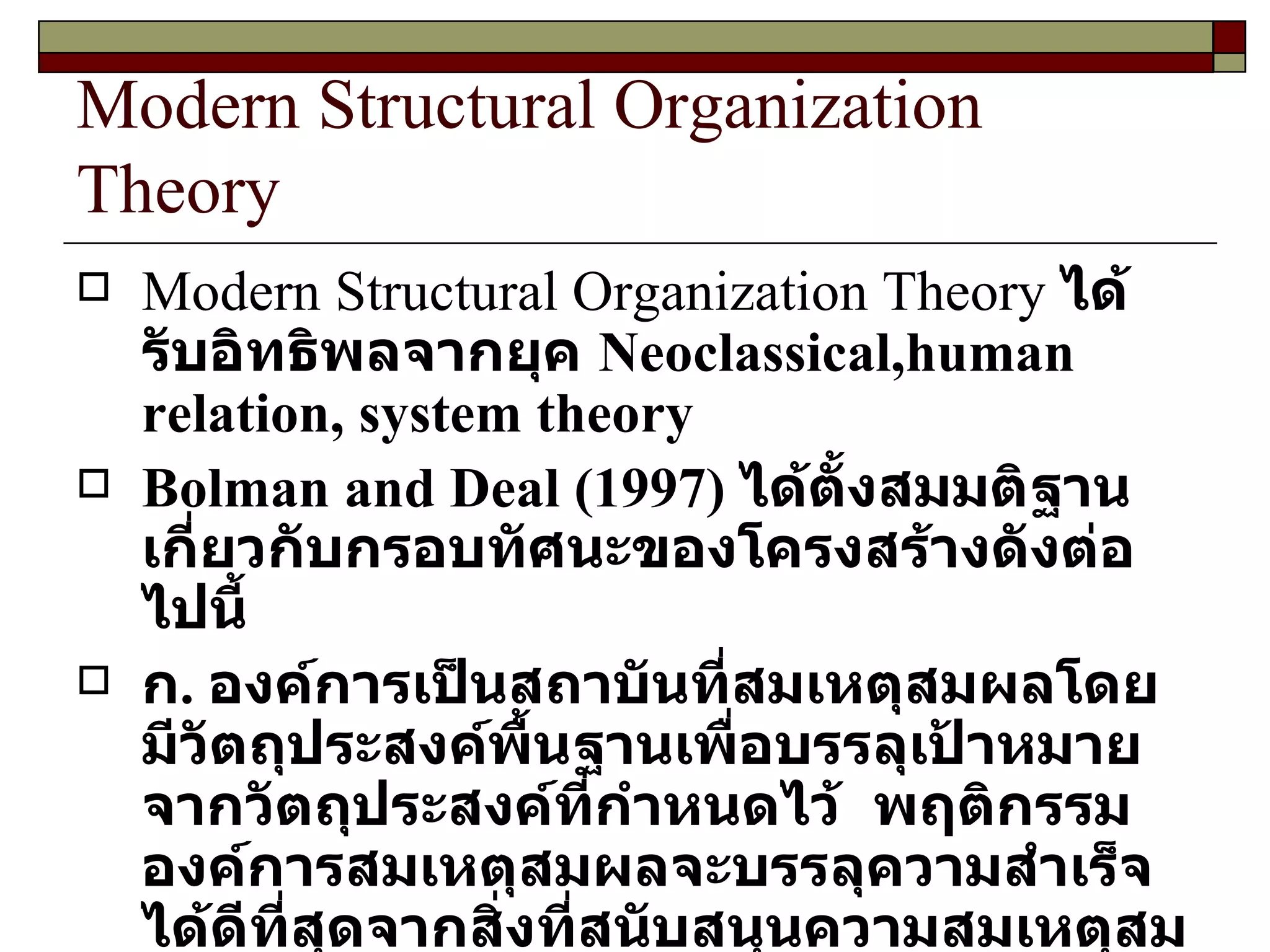 Modern Structural Organization Theory Modern Structural Organization Theory  ได้รับอิทธิพลจากยุค  Neoclassical,human relation, system theory Bolman and Deal  ( 1997 )  ได้ตั้งสมมติฐานเกี่ยวกับกรอบทัศนะของโครงสร้างดังต่อไปนี้ ก .  องค์การเป็นสถาบันที่สมเหตุสมผลโดยมีวัตถุประสงค์พื้นฐานเพื่อบรรลุเป้าหมายจากวัตถุประสงค์ที่กำหนดไว้  พฤติกรรมองค์การสมเหตุสมผลจะบรรลุความสำเร็จได้ดีที่สุดจากสิ่งที่สนับสนุนความสมเหตุสมผลขององค์การ 