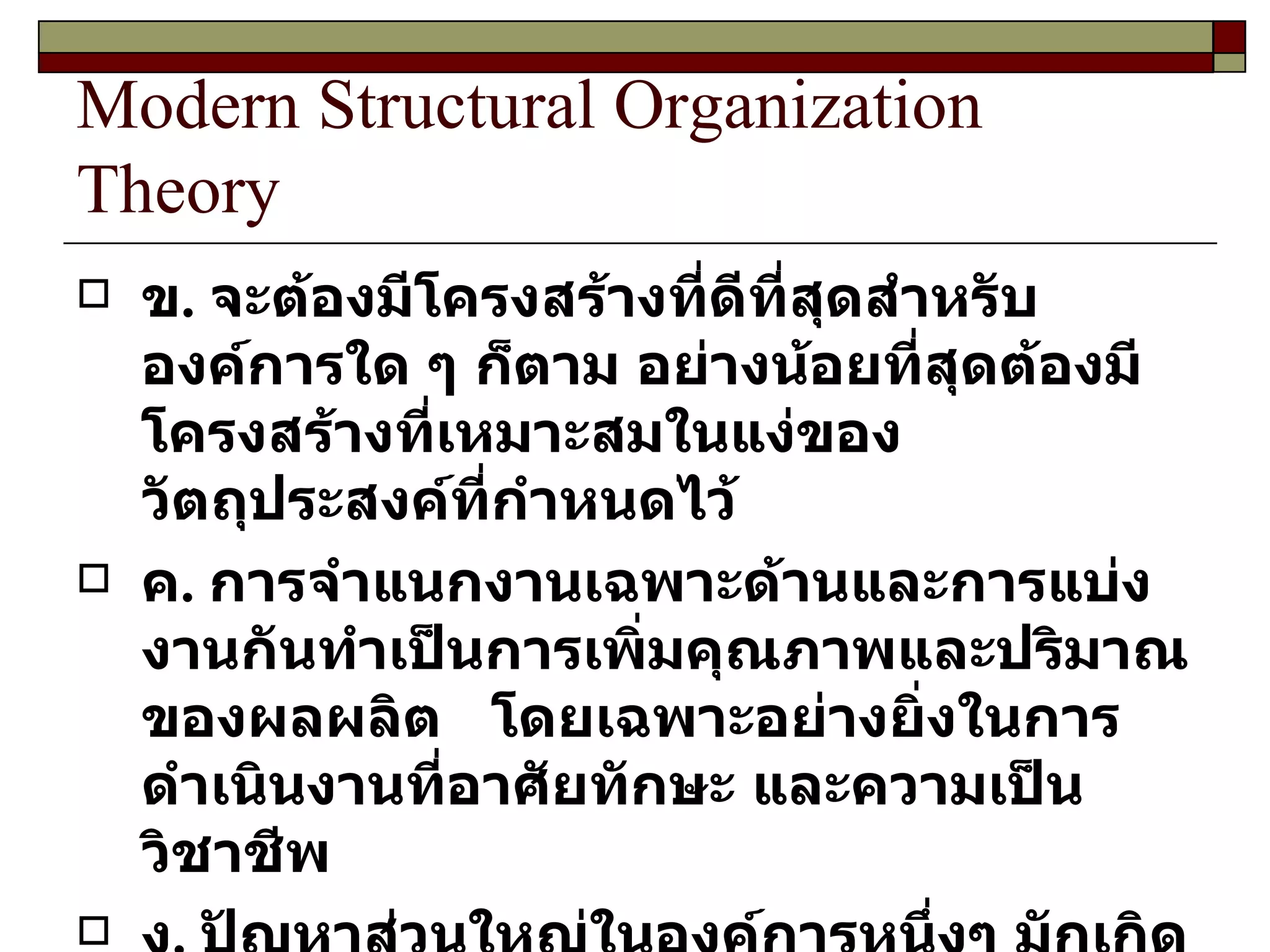 Modern Structural Organization Theory ข .  จะต้องมีโครงสร้างที่ดีที่สุดสำหรับองค์การใด ๆ ก็ตาม อย่างน้อยที่สุดต้องมีโครงสร้างที่เหมาะสมในแง่ของวัตถุประสงค์ที่กำหนดไว้ ค .  การจำแนกงานเฉพาะด้านและการแบ่งงานกันทำเป็นการเพิ่มคุณภาพและปริมาณของผลผลิต  โดยเฉพาะอย่างยิ่งในการดำเนินงานที่อาศัยทักษะ และความเป็นวิชาชีพ  ง .  ปัญหาส่วนใหญ่ในองค์การหนึ่งๆ มักเกิดจากความบกพร่องของโครงสร้าง  ซึ่งสามารถแก้ปัญหาได้ด้วยการเปลี่ยนแปลงโครงสร้าง 