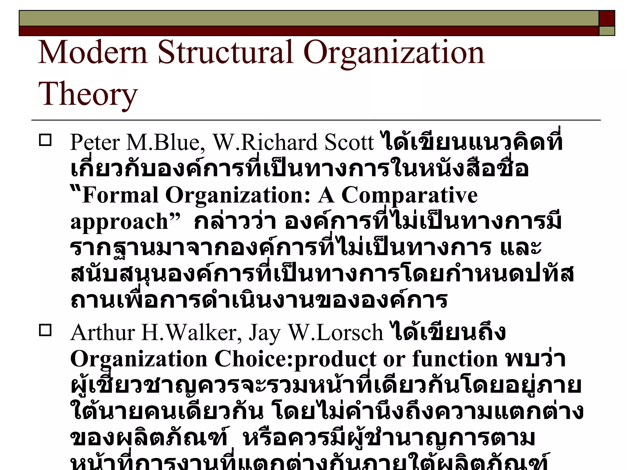 Modern Structural Organization Theory Peter M.Blue, W.Richard Scott  ได้เขียนแนวคิดที่เกี่ยวกับองค์การที่เป็นทางการในหนังสือชื่อ “ Formal Organization: A Comparative approach ”  กล่าวว่า องค์การที่ไม่เป็นทางการมีรากฐานมาจากองค์การที่ไม่เป็นทางการ และสนับสนุนองค์การที่เป็นทางการโดยกำหนดปทัสถานเพื่อการดำเนินงานขององค์การ Arthur H.Walker, Jay W.Lorsch  ได้เขียนถึง  Organization Choice:product or function  พบว่า ผู้เชี่ยวชาญควรจะรวมหน้าที่เดียวกันโดยอยู่ภายใต้นายคนเดียวกัน โดยไม่คำนึงถึงความแตกต่างของผลิตภัณฑ์  หรือควรมีผู้ชำนาญการตามหน้าที่การงานที่แตกต่างกันภายใต้ผลิตภัณฑ์เดียวกัน ควรรวมกลุ่มผลิตภัณฑ์ภายใต้หัวหน้าคนเดียวกัน 