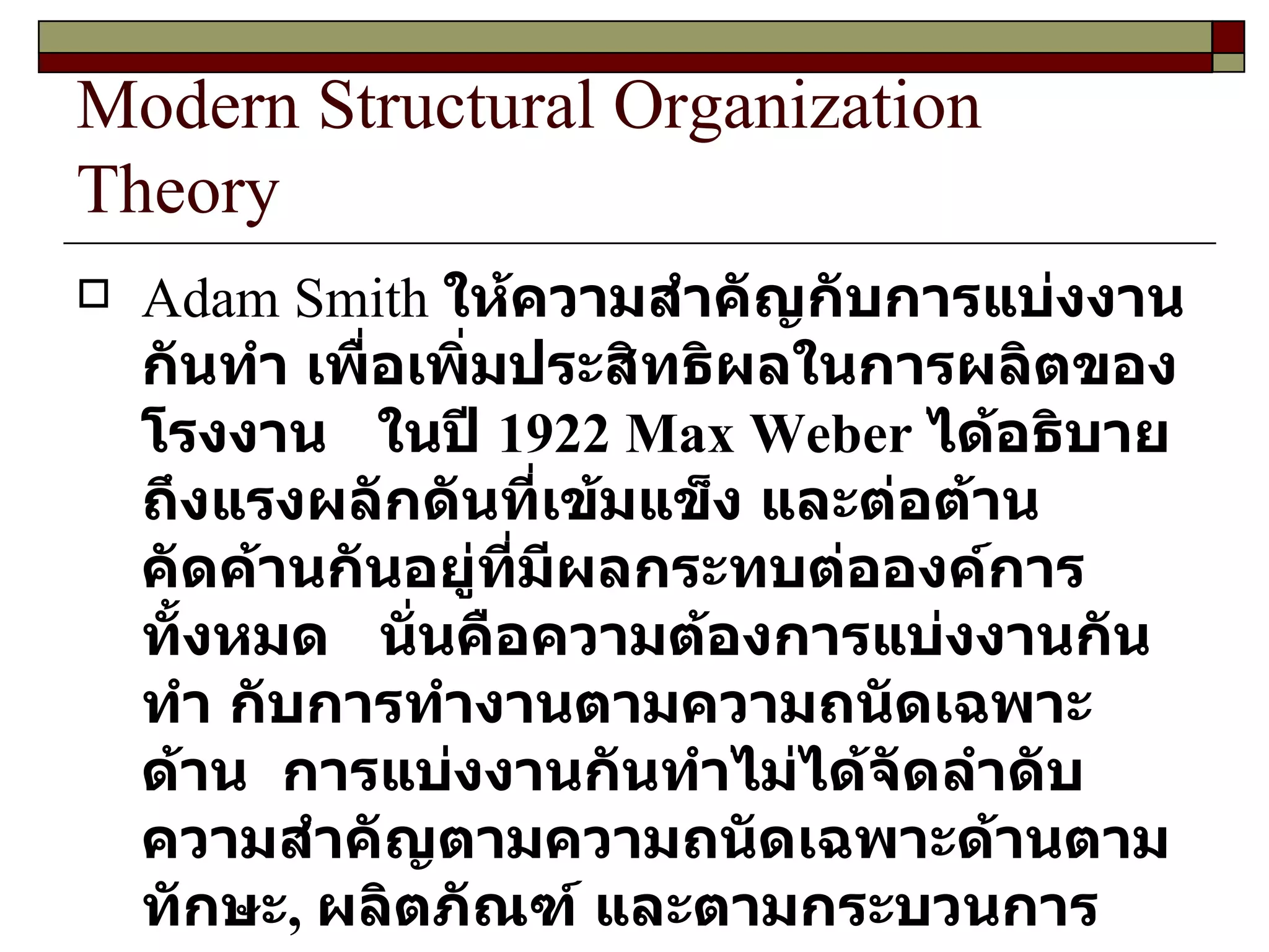 Modern Structural Organization Theory Adam Smith  ให้ความสำคัญกับการแบ่งงานกันทำ เพื่อเพิ่มประสิทธิผลในการผลิตของโรงงาน  ในปี  1922   Max Weber  ได้อธิบายถึงแรงผลักดันที่เข้มแข็ง และต่อต้านคัดค้านกันอยู่ที่มีผลกระทบต่อองค์การทั้งหมด  นั่นคือความต้องการแบ่งงานกันทำ กับการทำงานตามความถนัดเฉพาะด้าน  การแบ่งงานกันทำไม่ได้จัดลำดับความสำคัญตามความถนัดเฉพาะด้านตามทักษะ ,  ผลิตภัณฑ์ และตามกระบวนการ  