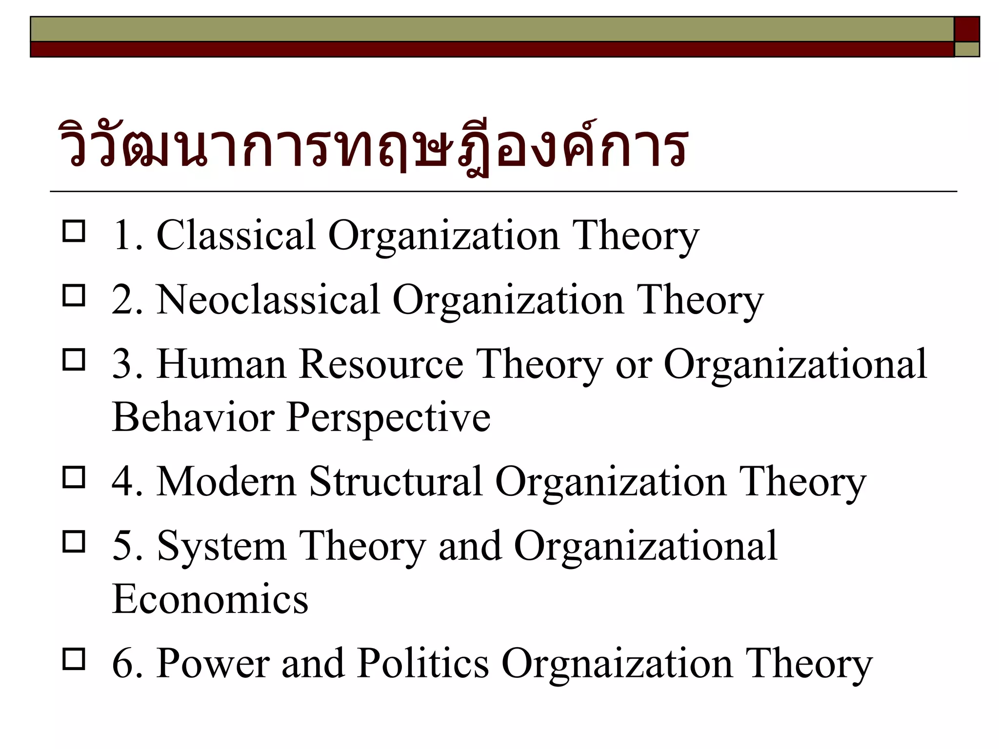 วิวัฒนาการทฤษฎีองค์การ 1. Classical Organization Theory 2. Neoclassical Organization Theory 3. Human Resource Theory or Organizational Behavior Perspective 4. Modern Structural Organization Theory 5. System Theory and Organizational Economics 6. Power and Politics Orgnaization Theory 