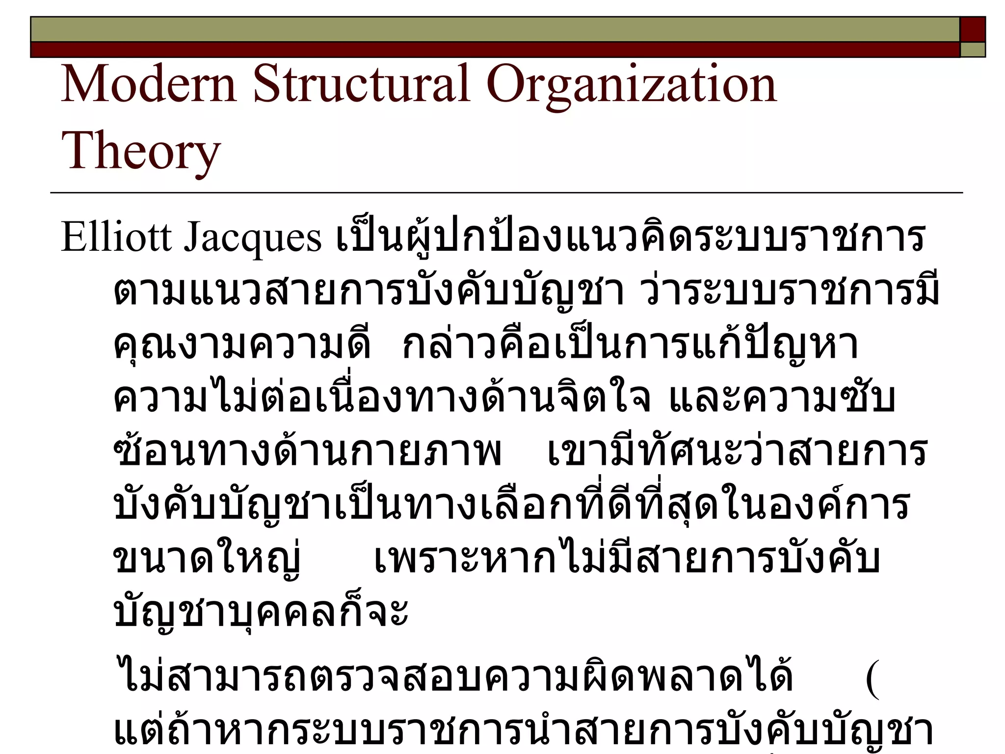 Modern Structural Organization Theory Elliott Jacques  เป็นผู้ปกป้องแนวคิดระบบราชการตามแนวสายการบังคับบัญชา ว่าระบบราชการมีคุณงามความดี  กล่าวคือเป็นการแก้ปัญหาความไม่ต่อเนื่องทางด้านจิตใจ และความซับซ้อนทางด้านกายภาพ  เขามีทัศนะว่าสายการบังคับบัญชาเป็นทางเลือกที่ดีที่สุดในองค์การขนาดใหญ่  เพราะหากไม่มีสายการบังคับบัญชาบุคคลก็จะ ไม่สามารถตรวจสอบความผิดพลาดได้  (  แต่ถ้าหากระบบราชการนำสายการบังคับบัญชาไปใช้อย่างผิด ๆ ก็จะเกิดปัญหาตามที่ ดร . พิทยา  บวรวัฒนา กล่าวถึงไว้ว่า 