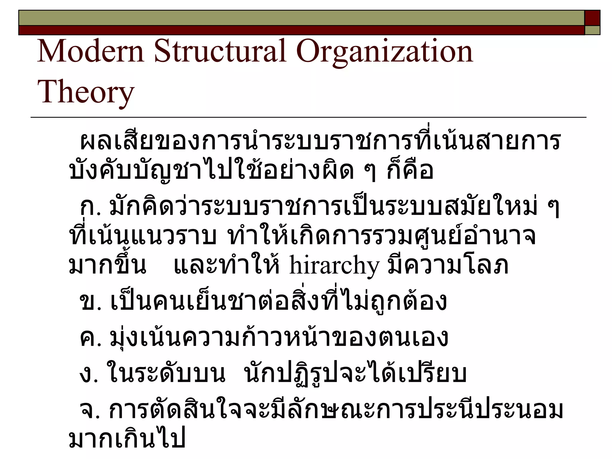 Modern Structural Organization Theory ผลเสียของการนำระบบราชการที่เน้นสายการบังคับบัญชาไปใช้อย่างผิด ๆ ก็คือ ก .  มักคิดว่าระบบราชการเป็นระบบสมัยใหม่ ๆ ที่เน้นแนวราบ ทำให้เกิดการรวมศูนย์อำนาจมากขึ้น  และทำให้  hirarchy  มีความโลภ ข .  เป็นคนเย็นชาต่อสิ่งที่ไม่ถูกต้อง ค .  มุ่งเน้นความก้าวหน้าของตนเอง  ง .  ในระดับบน  นักปฏิรูปจะได้เปรียบ จ .  การตัดสินใจจะมีลักษณะการประนีประนอมมากเกินไป 