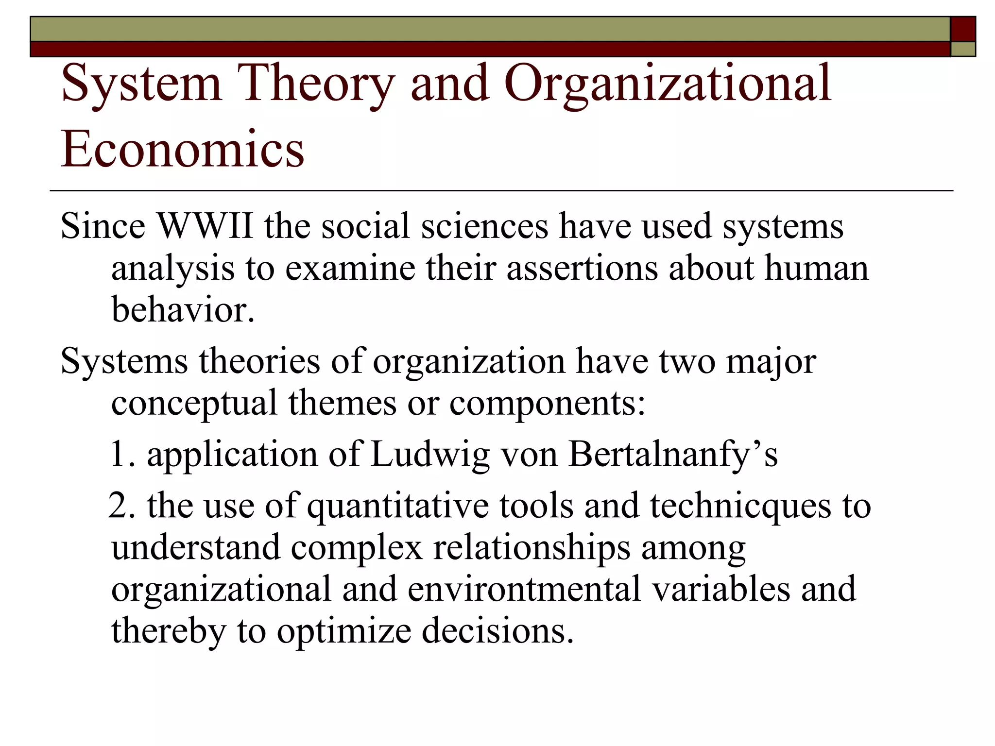 System Theory and Organizational Economics Since WWII the social sciences have used systems analysis to examine their assertions about human behavior. Systems theories of organization have two major conceptual themes or components: 1. application of Ludwig von Bertalnanfy’s 2. the use of quantitative tools and technicques to understand complex relationships among organizational and environtmental variables and thereby to optimize decisions. 