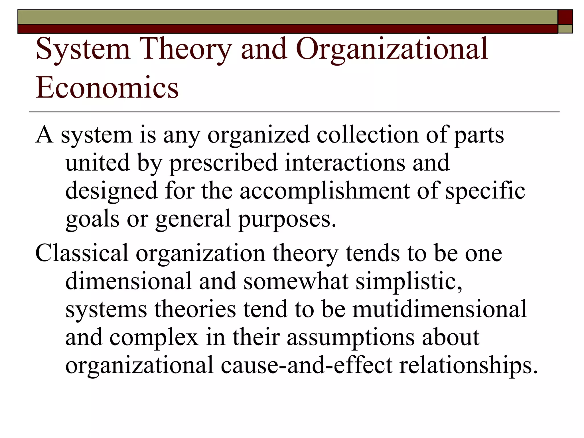 System Theory and Organizational Economics A system is any organized collection of parts united by prescribed interactions and designed for the accomplishment of specific goals or general purposes. Classical organization theory tends to be one dimensional and somewhat simplistic, systems theories tend to be mutidimensional and complex in their assumptions about organizational cause-and-effect relationships. 