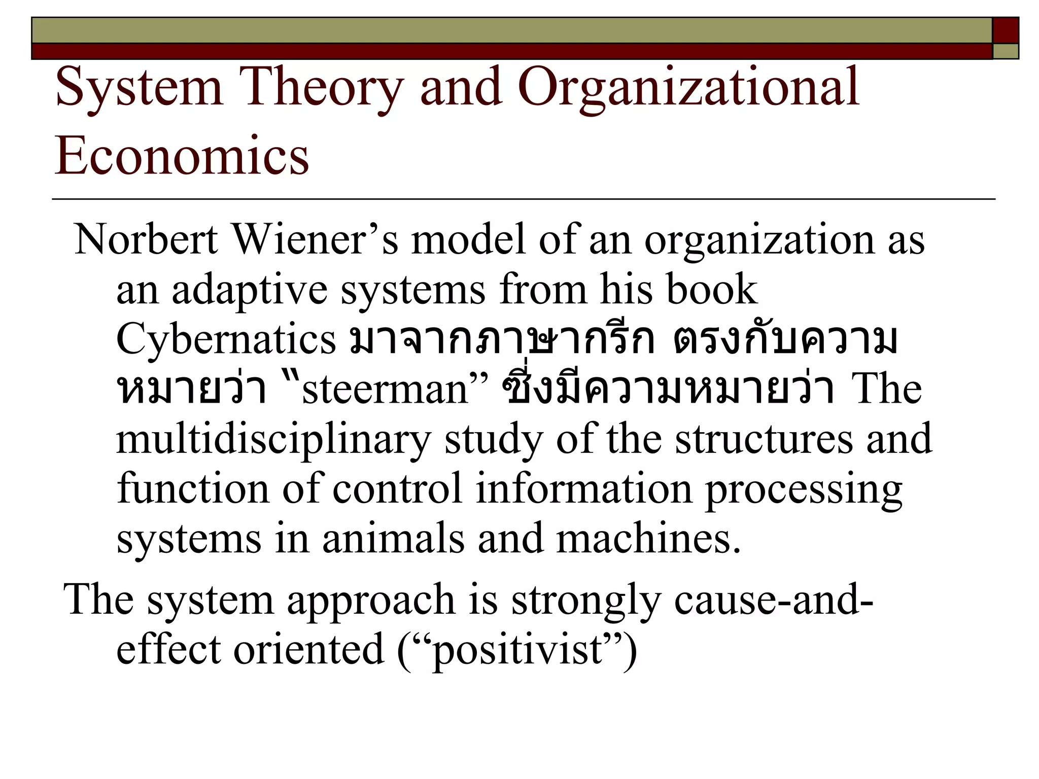 System Theory and Organizational Economics Norbert Wiener’s model of an organization as an adaptive systems from his book Cybernatics  มาจากภาษากรีก ตรงกับความหมายว่า “ steerman ”  ซี่งมีความหมายว่า  The multidisciplinary study of the structures and function of control information processing systems in animals and machines.  The system approach is strongly cause-and-effect oriented  (“ positivist ”)  