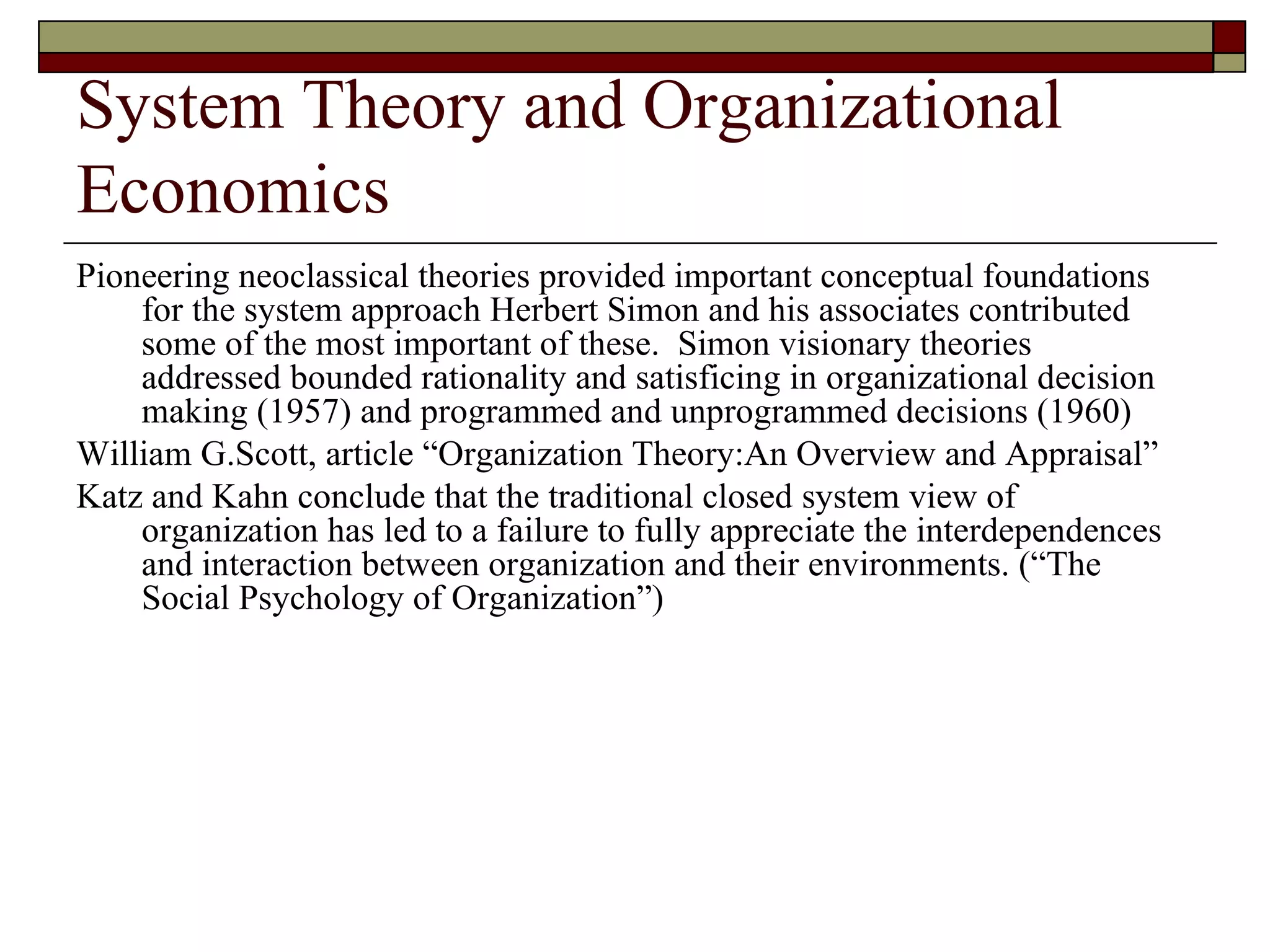 System Theory and Organizational Economics Pioneering neoclassical theories provided important conceptual foundations for the system approach Herbert Simon and his associates contributed some of the most important of these.  Simon visionary theories  addressed bounded rationality and satisficing in organizational decision making  ( 1957 )  and programmed and unprogrammed decisions  ( 1960 )  William G.Scott, article  “ Organization Theory:An Overview and Appraisal ”  Katz and Kahn conclude that the traditional closed system view of organization has led to a failure to fully appreciate the interdependences and interaction between organization and their environments.  (“ The Social Psychology of Organization ”)  