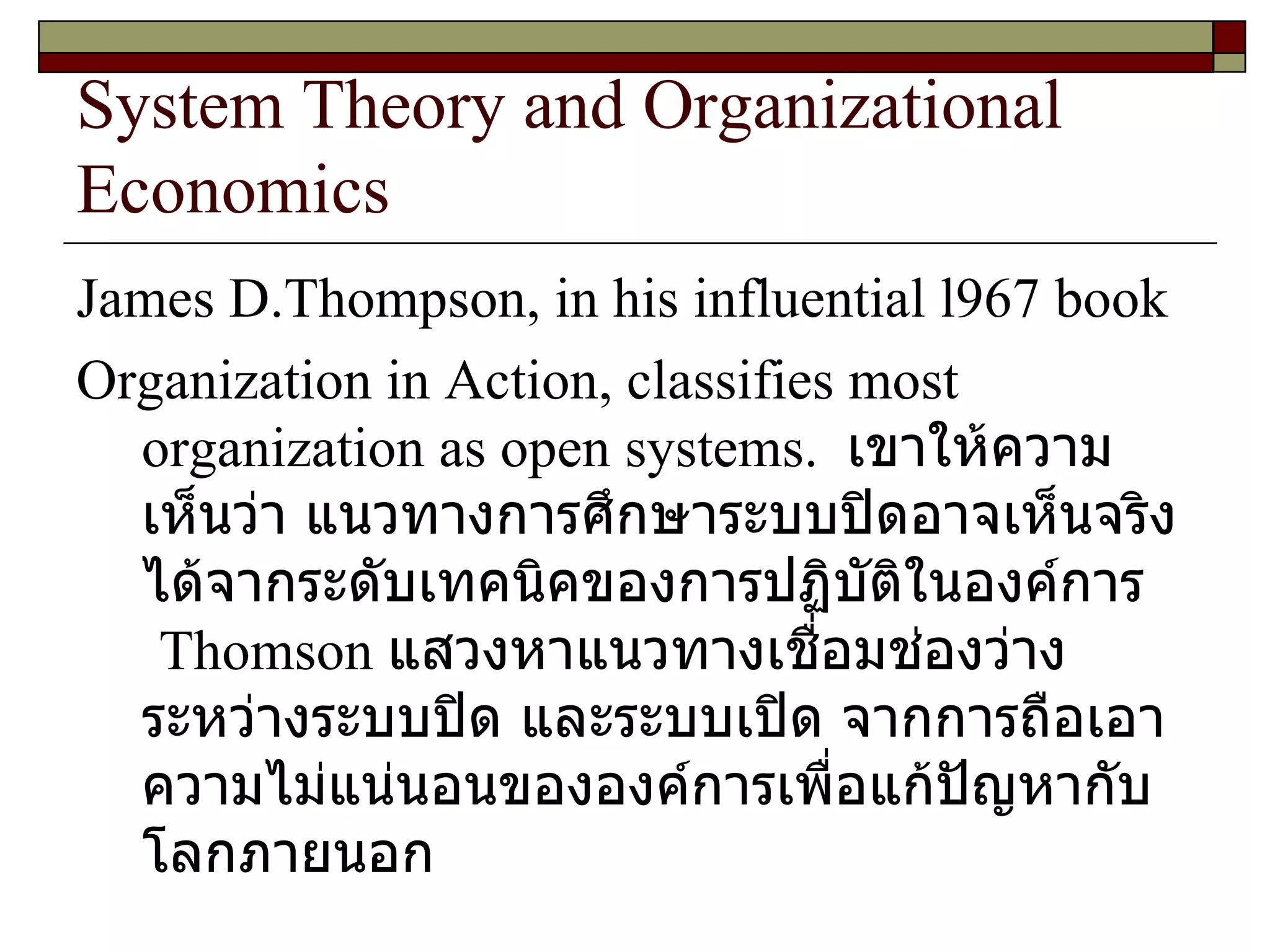 System Theory and Organizational Economics James D.Thompson, in his influential l967 book Organization in Action, classifies most organization as open systems.  เขาให้ความเห็นว่า   แนวทางการศึกษาระบบปิดอาจเห็นจริงได้จากระดับเทคนิคของการปฏิบัติในองค์การ  Thomson  แสวงหาแนวทางเชื่อมช่องว่างระหว่างระบบปิด และระบบเปิด จากการถือเอาความไม่แน่นอนขององค์การเพื่อแก้ปัญหากับโลกภายนอก 