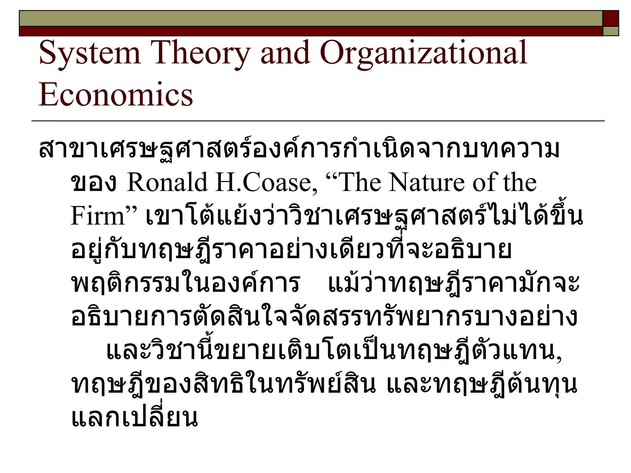 System Theory and Organizational Economics สาขาเศรษฐศาสตร์องค์การกำเนิดจากบทความของ  Ronald H.Coase,  “ The Nature of the Firm ”  เขาโต้แย้งว่าวิชาเศรษฐศาสตร์ไม่ได้ขึ้นอยู่กับทฤษฎีราคาอย่างเดียวที่จะอธิบายพฤติกรรมในองค์การ  แม้ว่าทฤษฎีราคามักจะอธิบายการตัดสินใจจัดสรรทรัพยากรบางอย่าง  และวิชานี้ขยายเติบโตเป็นทฤษฎีตัวแทน ,  ทฤษฎีของสิทธิในทรัพย์สิน และทฤษฎีต้นทุนแลกเปลี่ยน 