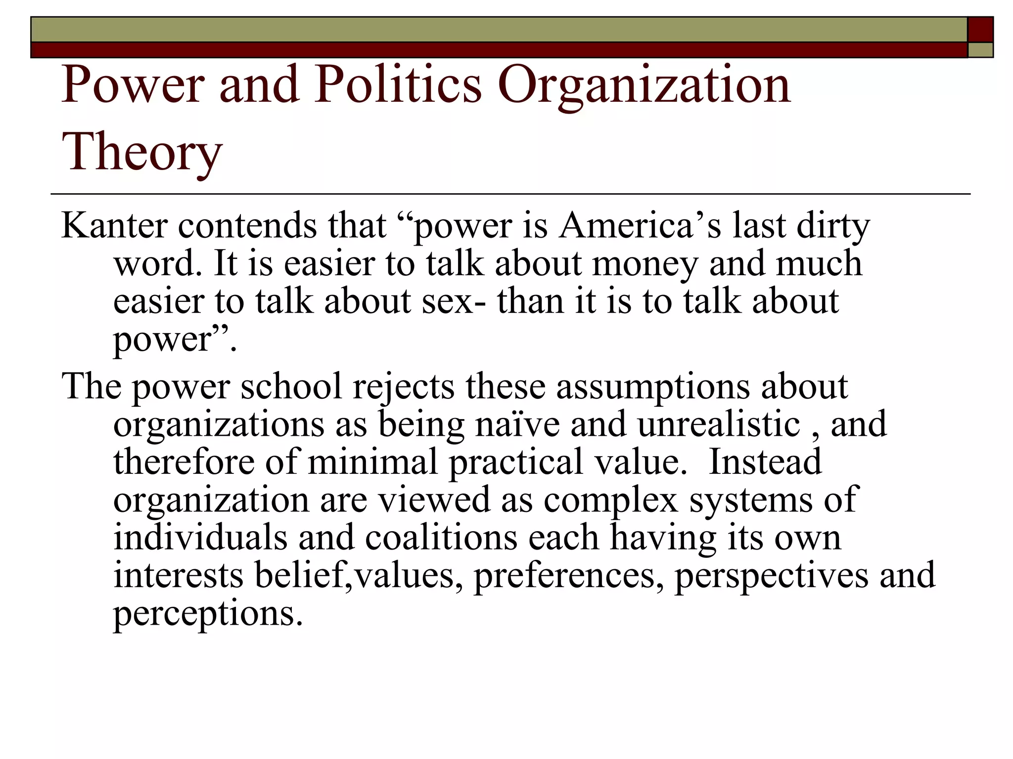 Power and Politics Organization Theory Kanter contends that  “ power is America’s last dirty word. It is easier to talk about money and much easier to talk about sex- than it is to talk about power ” .  The power school rejects these assumptions about organizations as being naïve and unrealistic , and therefore of minimal practical value.  Instead organization are viewed as complex systems of individuals and coalitions each having its own interests belief,values, preferences, perspectives and perceptions. 