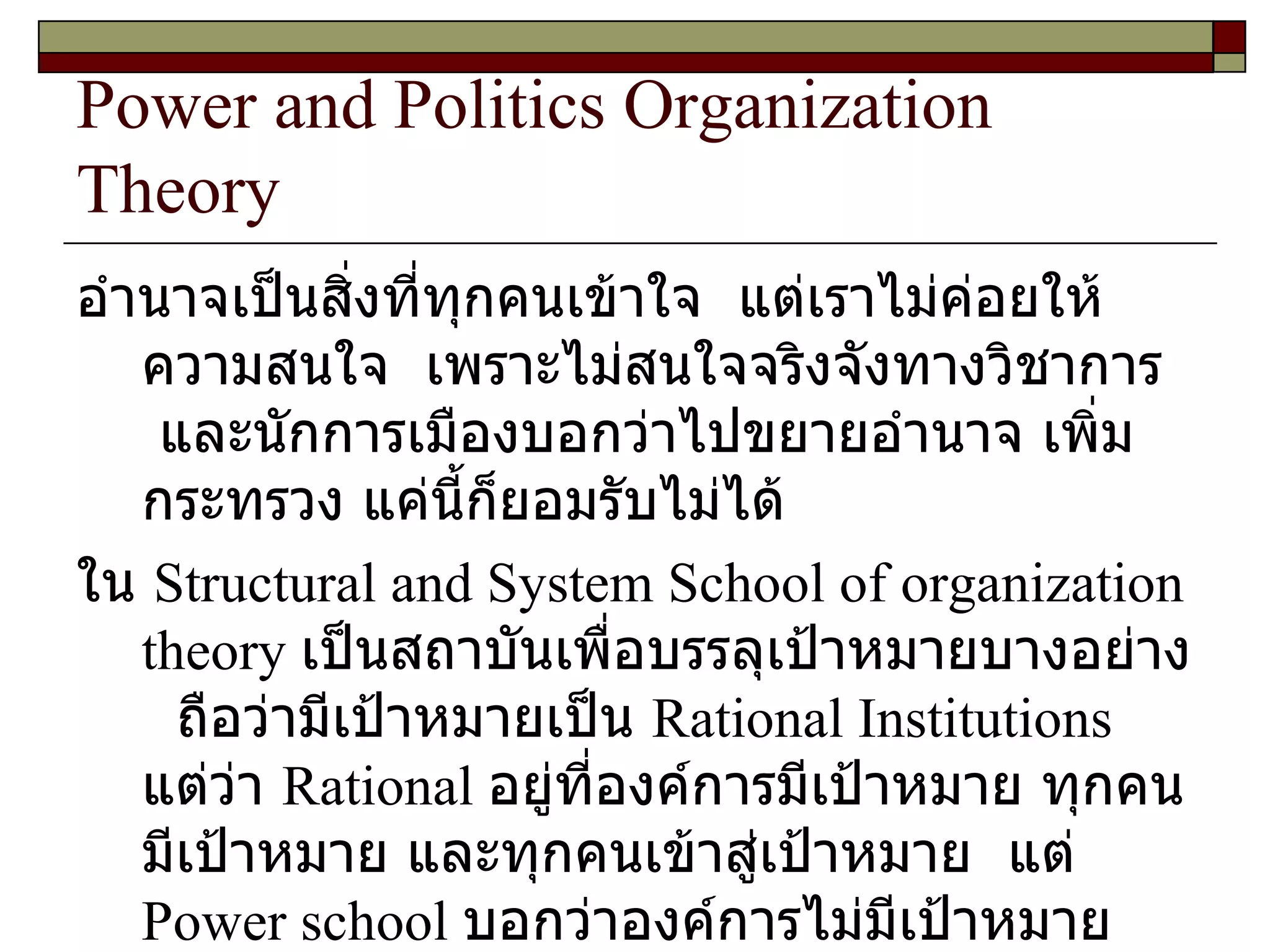 Power and Politics Organization Theory อำนาจเป็นสิ่งที่ทุกคนเข้าใจ  แต่เราไม่ค่อยให้ความสนใจ  เพราะไม่สนใจจริงจังทางวิชาการ  และนักการเมืองบอกว่าไปขยายอำนาจ เพิ่มกระทรวง แค่นี้ก็ยอมรับไม่ได้ ใน  Structural and System School of organization theory  เป็นสถาบันเพื่อบรรลุเป้าหมายบางอย่าง  ถือว่ามีเป้าหมายเป็น  Rational Institutions  แต่ว่า  Rational  อยู่ที่องค์การมีเป้าหมาย ทุกคนมีเป้าหมาย และทุกคนเข้าสู่เป้าหมาย  แต่  Power school  บอกว่าองค์การไม่มีเป้าหมาย 