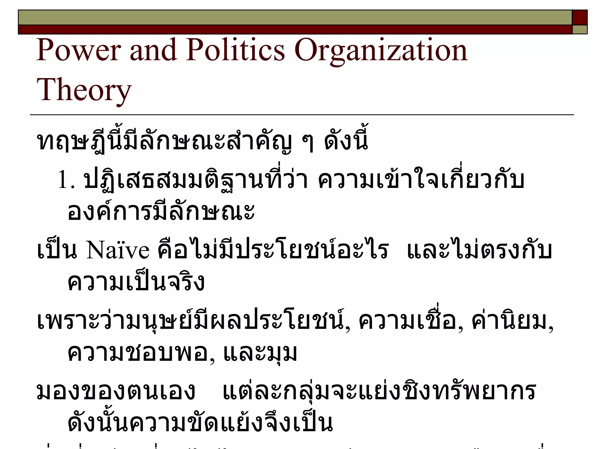 Power and Politics Organization Theory ทฤษฎีนี้มีลักษณะสำคัญ ๆ ดังนี้ 1.  ปฏิเสธสมมติฐานที่ว่า ความเข้าใจเกี่ยวกับองค์การมีลักษณะ เป็น  Naïve  คือไม่มีประโยชน์อะไร  และไม่ตรงกับความเป็นจริง เพราะว่ามนุษย์มีผลประโยชน์ ,  ความเชื่อ ,  ค่านิยม ,  ความชอบพอ ,  และมุม มองของตนเอง  แต่ละกลุ่มจะแย่งชิงทรัพยากร  ดังนั้นความขัดแย้งจึงเป็น สิ่งที่หลีกเลี่ยงไม่ได้  การมีอิทธิพลเหนือคนอื่นจึงเป็นเครื่องมือสำคัญ ในการแย่งชิงทรัพยากรในองค์การที่หายาก 