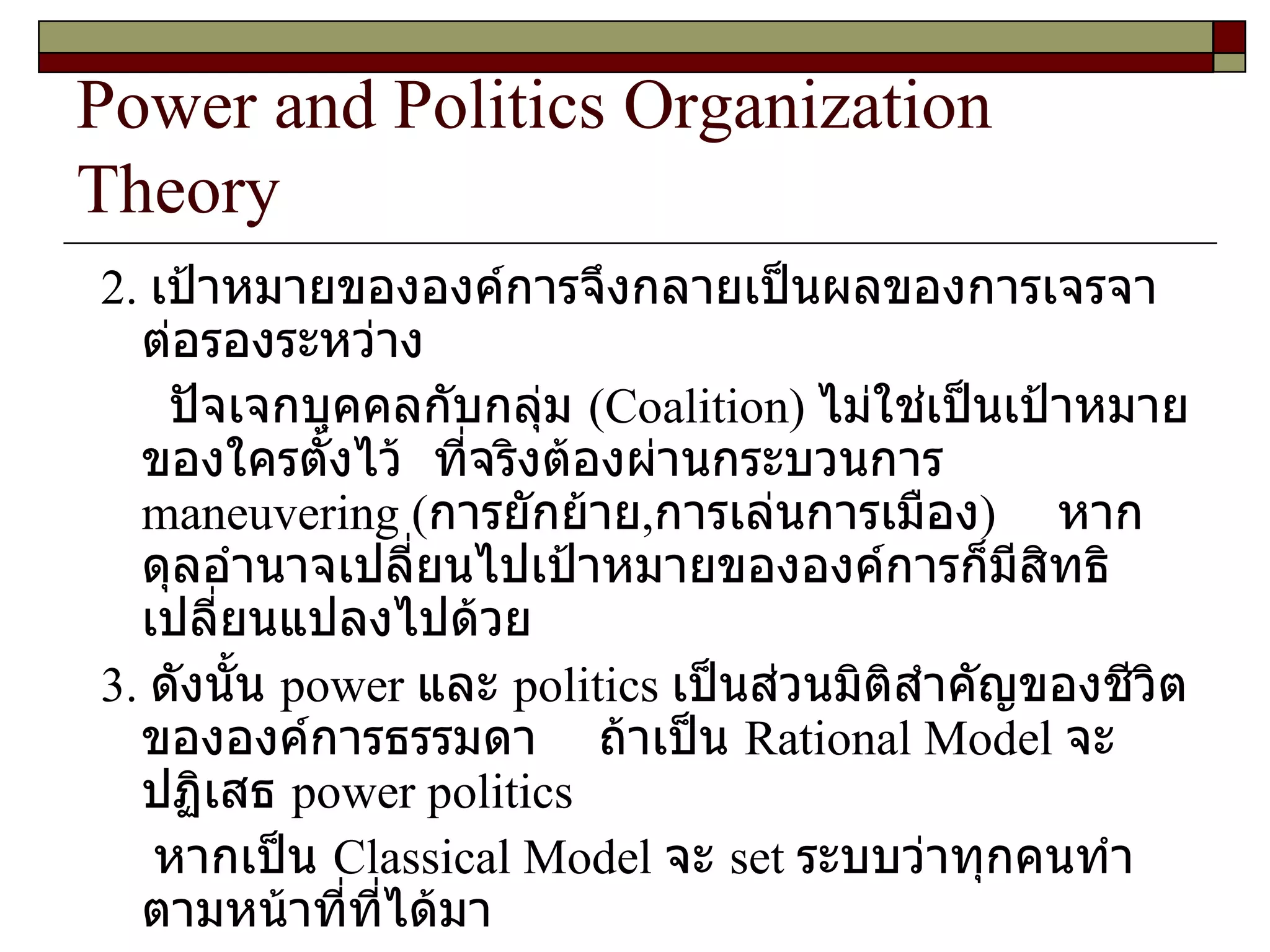 Power and Politics Organization Theory 2.  เป้าหมายขององค์การจึงกลายเป็นผลของการเจรจาต่อรองระหว่าง ปัจเจกบุคคลกับกลุ่ม  ( Coalition )  ไม่ใช่เป็นเป้าหมายของใครตั้งไว้  ที่จริงต้องผ่านกระบวนการ  maneuvering  ( การยักย้าย , การเล่นการเมือง )  หากดุลอำนาจเปลี่ยนไปเป้าหมายขององค์การก็มีสิทธิเปลี่ยนแปลงไปด้วย 3.  ดังนั้น  power  และ  politics  เป็นส่วนมิติสำคัญของชีวิตขององค์การธรรมดา  ถ้าเป็น   Rational Model  จะปฏิเสธ   power politics หากเป็น  Classical Model  จะ  set  ระบบว่าทุกคนทำตามหน้าที่ที่ได้มา ไม่มีใครมีอิทธิพลเหนือใคร  
