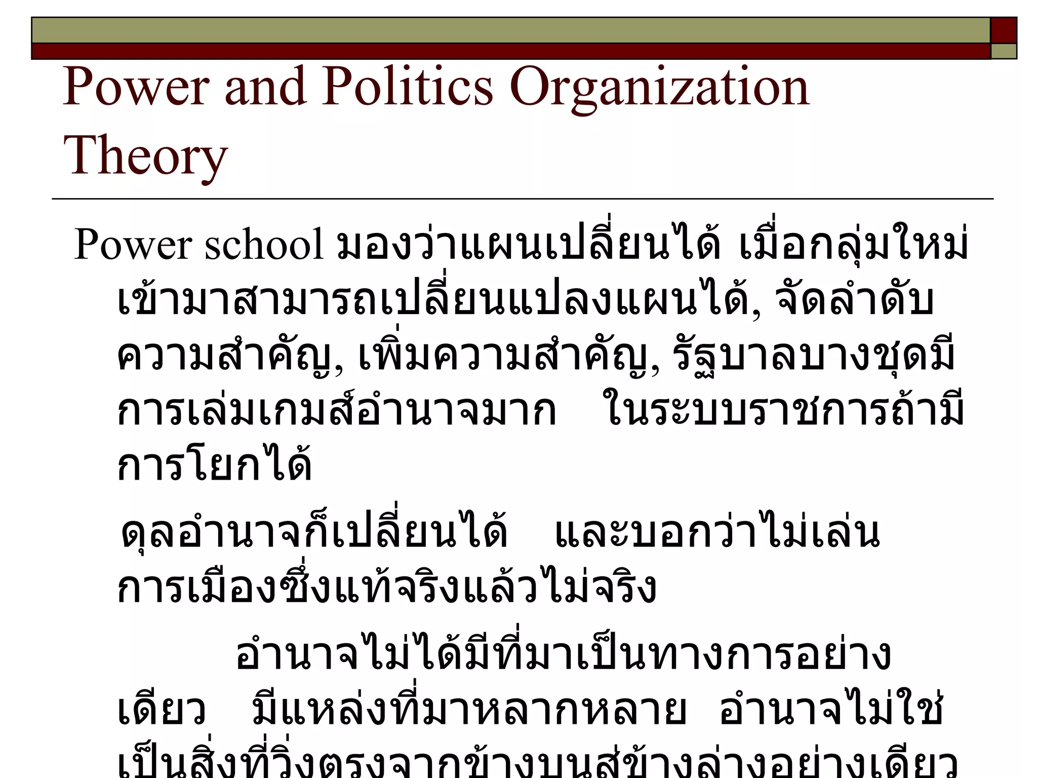 Power and Politics Organization Theory Power school  มองว่าแผนเปลี่ยนได้ เมื่อกลุ่มใหม่เข้ามาสามารถเปลี่ยนแปลงแผนได้ ,  จัดลำดับความสำคัญ ,  เพิ่มความสำคัญ ,  รัฐบาลบางชุดมีการเล่มเกมส์อำนาจมาก  ในระบบราชการถ้ามีการโยกได้ ดุลอำนาจก็เปลี่ยนได้  และบอกว่าไม่เล่นการเมืองซึ่งแท้จริงแล้วไม่จริง  อำนาจไม่ได้มีที่มาเป็นทางการอย่างเดียว  มีแหล่งที่มาหลากหลาย  อำนาจไม่ใช่เป็นสิ่งที่วิ่งตรงจากข้างบนสู่ข้างล่างอย่างเดียว  แต่อำนาจเป็นสิ่งที่วิ่งได้ทุกทาง 