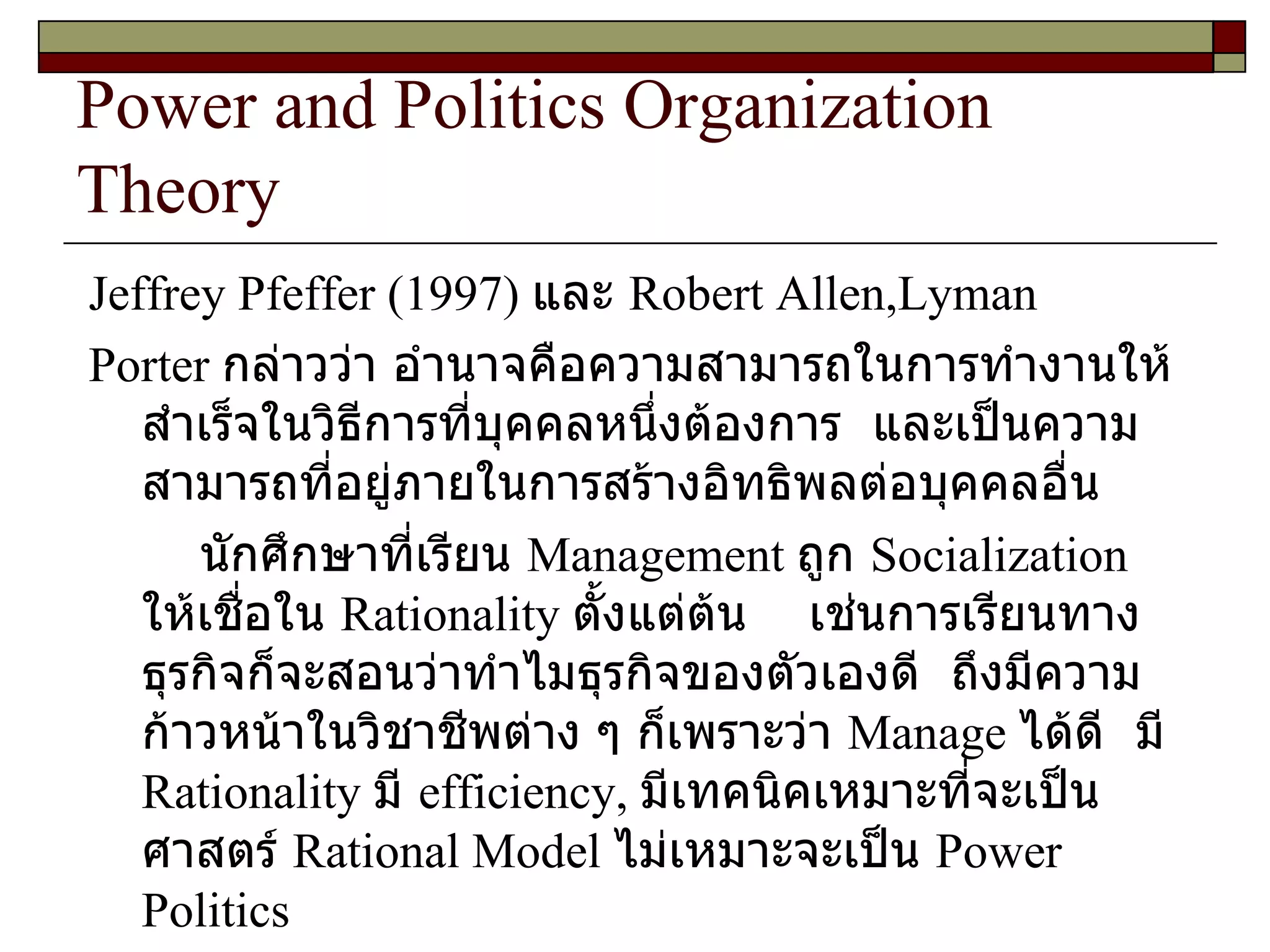 Power and Politics Organization Theory Jeffrey Pfeffer  ( 1997 )  และ   Robert Allen,Lyman Porter  กล่าวว่า อำนาจคือความสามารถในการทำงานให้สำเร็จในวิธีการที่บุคคลหนึ่งต้องการ  และเป็นความสามารถที่อยู่ภายในการสร้างอิทธิพลต่อบุคคลอื่น  นักศึกษาที่เรียน  Management  ถูก  Socialization  ให้เชื่อใน  Rationality  ตั้งแต่ต้น  เช่นการเรียนทางธุรกิจก็จะสอนว่าทำไมธุรกิจของตัวเองดี  ถึงมีความก้าวหน้าในวิชาชีพต่าง ๆ ก็เพราะว่า  Manage  ได้ดี  มี   Rationality  มี  efficiency,  มีเทคนิคเหมาะที่จะเป็นศาสตร์  Rational Model   ไม่เหมาะจะเป็น  Power Politics 