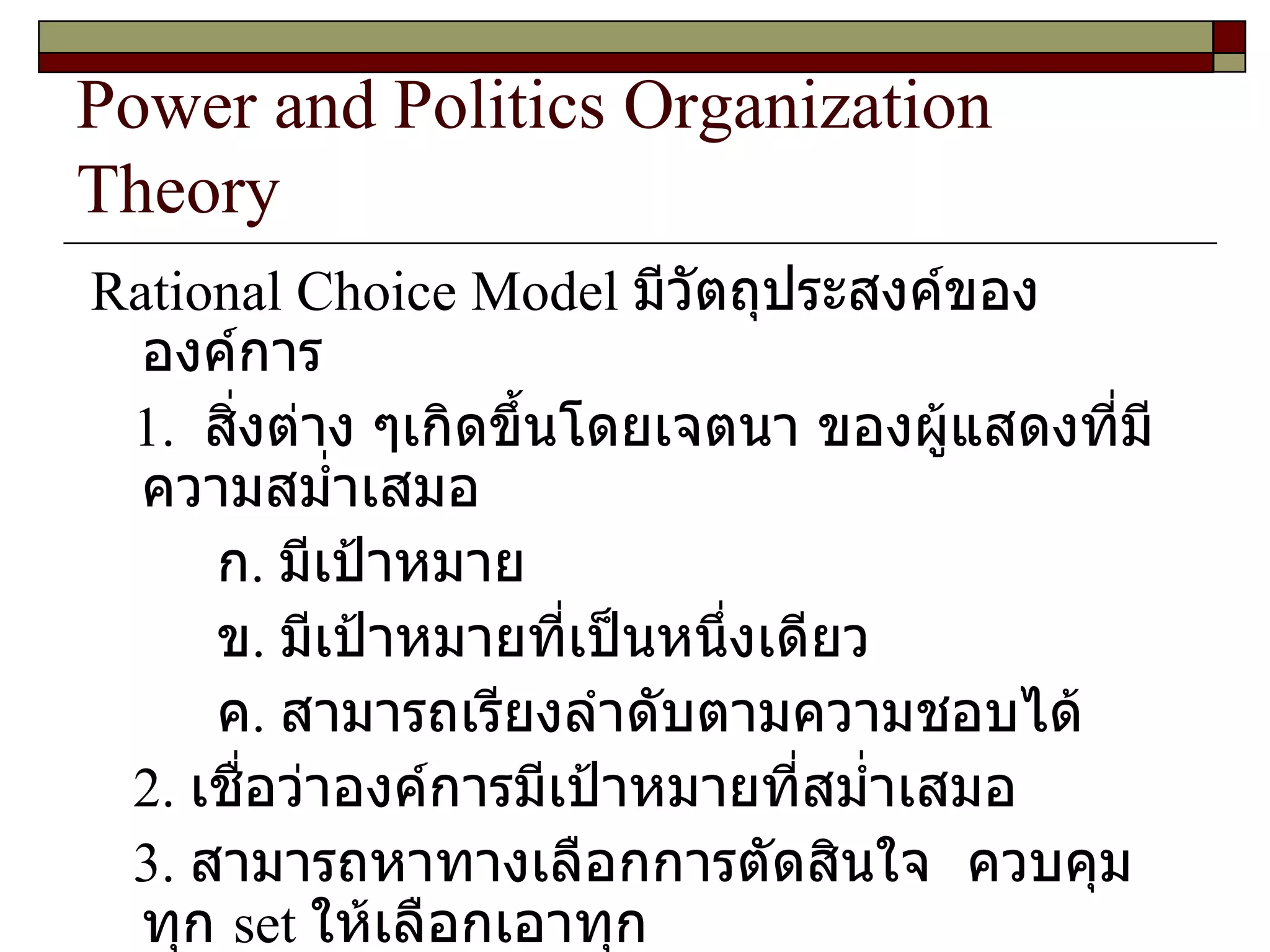 Power and Politics Organization Theory Rational Choice Model  มีวัตถุประสงค์ขององค์การ 1.   สิ่งต่าง ๆเกิดขึ้นโดยเจตนา ของผู้แสดงที่มีความสม่ำเสมอ  ก .  มีเป้าหมาย ข .  มีเป้าหมายที่เป็นหนึ่งเดียว ค .  สามารถเรียงลำดับตามความชอบได้ 2.  เชื่อว่าองค์การมีเป้าหมายที่สม่ำเสมอ 3.  สามารถหาทางเลือกการตัดสินใจ  ควบคุมทุก  set  ให้เลือกเอาทุก Rationality 