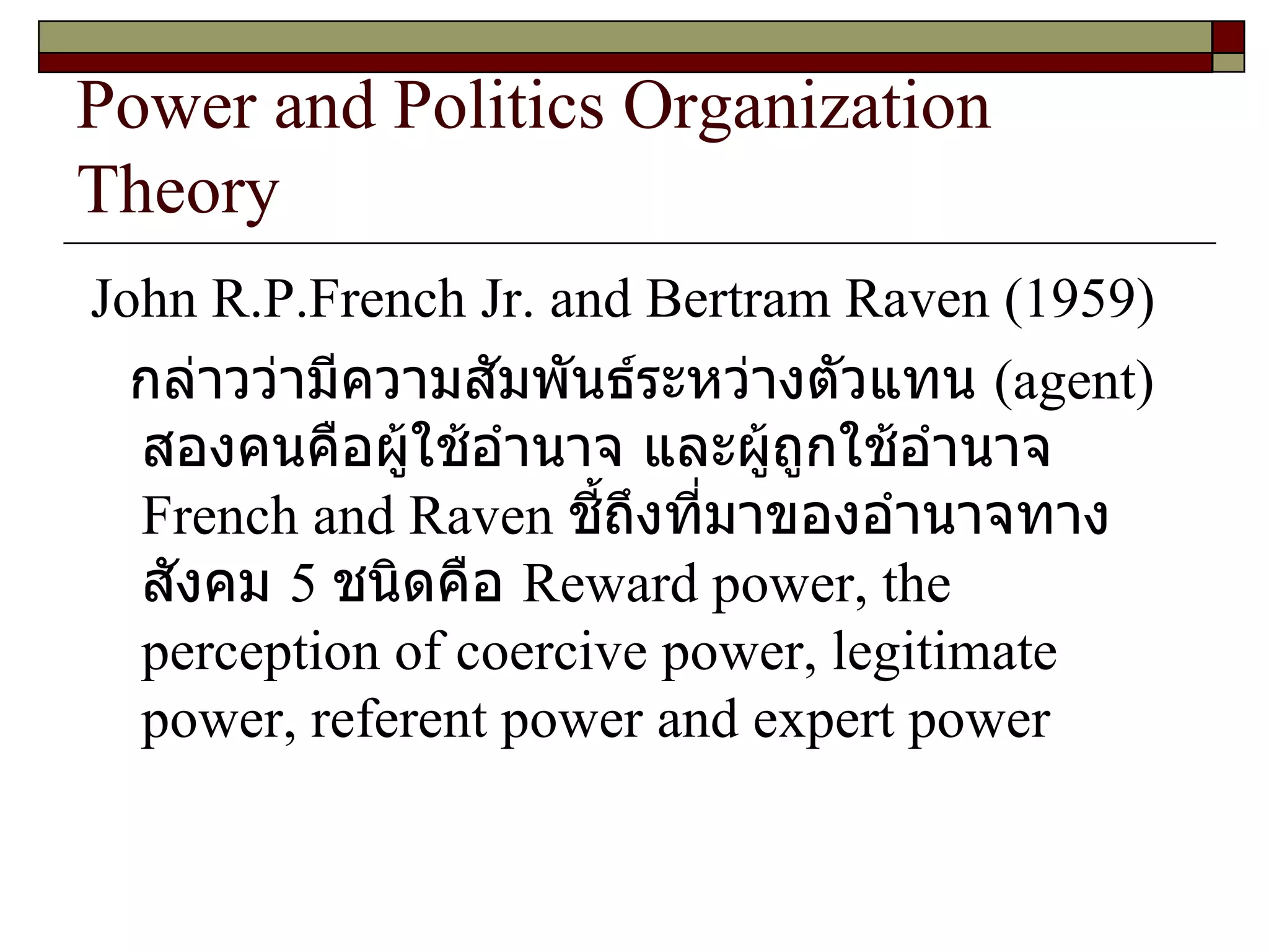 Power and Politics Organization Theory John R.P.French Jr. and Bertram Raven  ( 1959 ) กล่าวว่ามีความสัมพันธ์ระหว่างตัวแทน  ( agent )  สองคนคือผู้ใช้อำนาจ และผู้ถูกใช้อำนาจ  French and Raven   ชี้ถึงที่มาของอำนาจทางสังคม  5  ชนิดคือ  Reward power, the perception of coercive power, legitimate power, referent power and expert power 