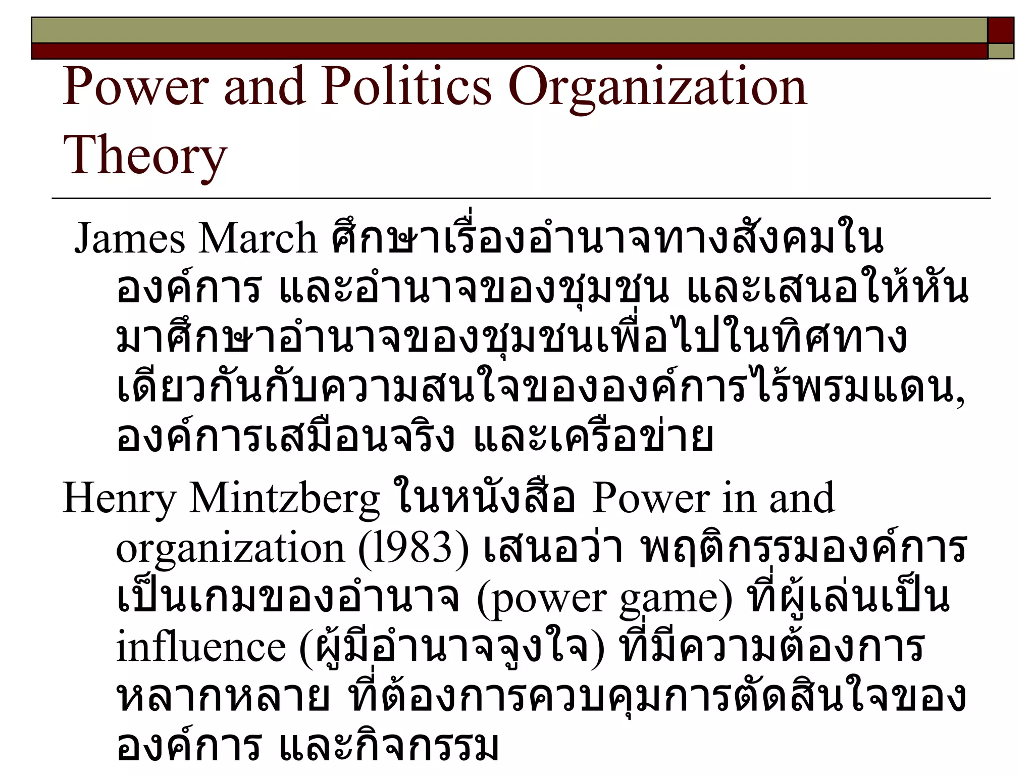 Power and Politics Organization Theory James March  ศึกษาเรื่องอำนาจทางสังคมในองค์การ และอำนาจของชุมชน และเสนอให้หันมาศึกษาอำนาจของชุมชนเพื่อไปในทิศทางเดียวกันกับความสนใจขององค์การไร้พรมแดน ,  องค์การเสมือนจริง และเครือข่าย  Henry Mintzberg  ในหนังสือ  Power in and organization  ( l983 )  เสนอว่า พฤติกรรมองค์การเป็นเกมของอำนาจ  ( power game )  ที่ผู้เล่นเป็น  influence  ( ผู้มีอำนาจจูงใจ )  ที่มีความต้องการหลากหลาย ที่ต้องการควบคุมการตัดสินใจขององค์การ และกิจกรรม  