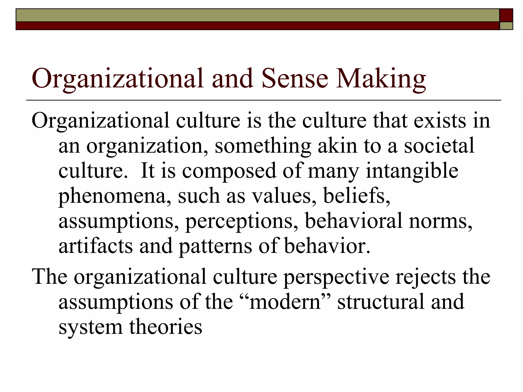 Organizational and Sense Making Organizational culture is the culture that exists in an organization, something akin to a societal culture.  It is composed of many intangible phenomena, such as values, beliefs, assumptions, perceptions, behavioral norms, artifacts and patterns of behavior. The organizational culture perspective rejects the assumptions of the  “ modern ”  structural and system theories  
