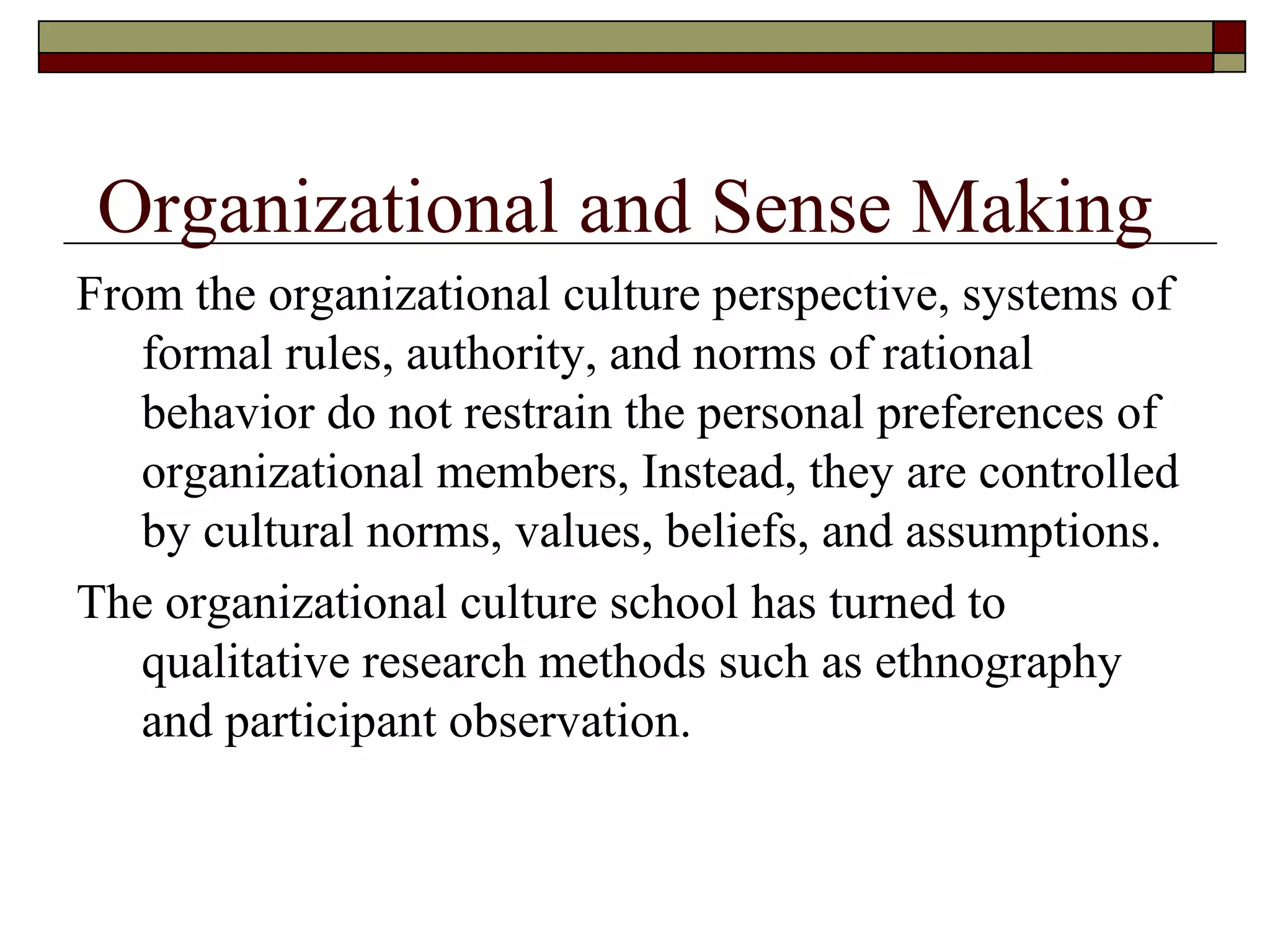 From the organizational culture perspective, systems of formal rules, authority, and norms of rational behavior do not restrain the personal preferences of organizational members, Instead, they are controlled by cultural norms, values, beliefs, and assumptions.  The organizational culture school has turned to qualitative research methods such as ethnography and participant observation. Organizational and Sense Making 
