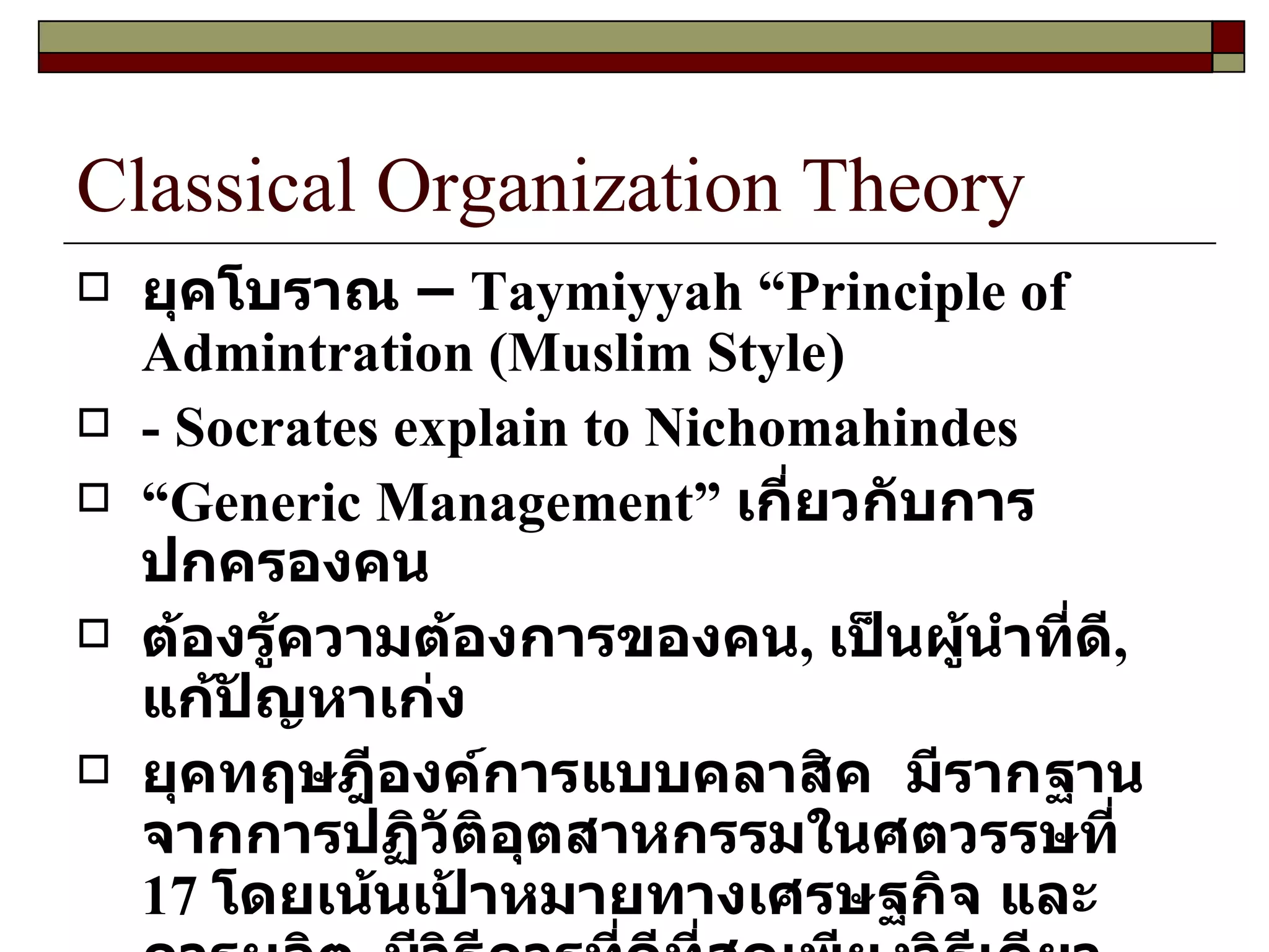Classical Organization Theory ยุคโบราณ  –  Taymiyyah  “ Principle of Admintration  ( Muslim Style ) - Socrates explain to Nichomahindes “ Generic Management ”  เกี่ยวกับการปกครองคน ต้องรู้ความต้องการของคน ,  เป็นผู้นำที่ดี ,  แก้ปัญหาเก่ง ยุคทฤษฎีองค์การแบบคลาสิค  มีรากฐานจากการปฏิวัติอุตสาหกรรมในศตวรรษที่  17  โดยเน้นเป้าหมายทางเศรษฐกิจ และการผลิต ,  มีวิธีการที่ดีที่สุดเพียงวิธีเดียว ,  สามารถพิสูจน์ทราบได้จากการสืบค้นอย่างเป็นระบบ และเป็นวิทยาศาสตร์   