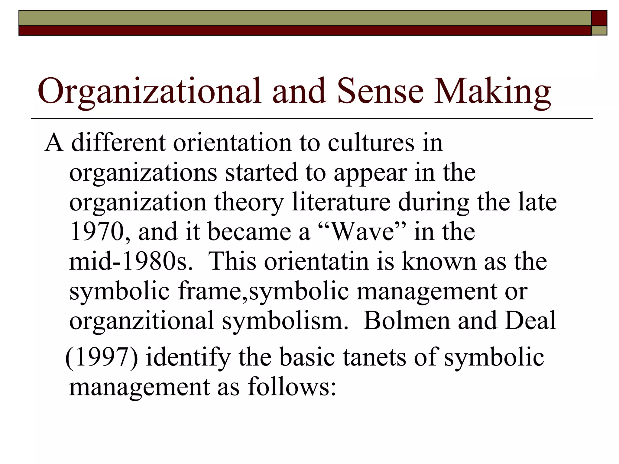 Organizational and Sense Making A different orientation to cultures in organizations started to appear in the organization theory literature during the late 1970, and it became a  “ Wave ”  in the mid-1980s.  This orientatin is known as the symbolic frame,symbolic management or organzitional symbolism.  Bolmen and Deal ( 1997 )  identify the basic tanets of symbolic management as follows: 