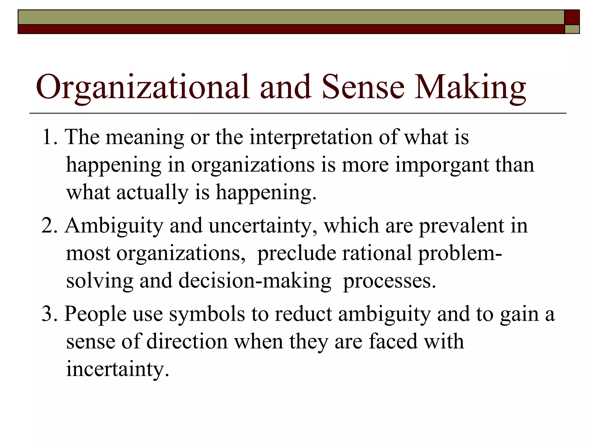 Organizational and Sense Making 1. The meaning or the interpretation of what is happening in organizations is more imporgant than what actually is happening. 2. Ambiguity and uncertainty, which are prevalent in most organizations,  preclude rational problem-solving and decision-making  processes. 3. People use symbols to reduct ambiguity and to gain a sense of direction when they are faced with incertainty. 