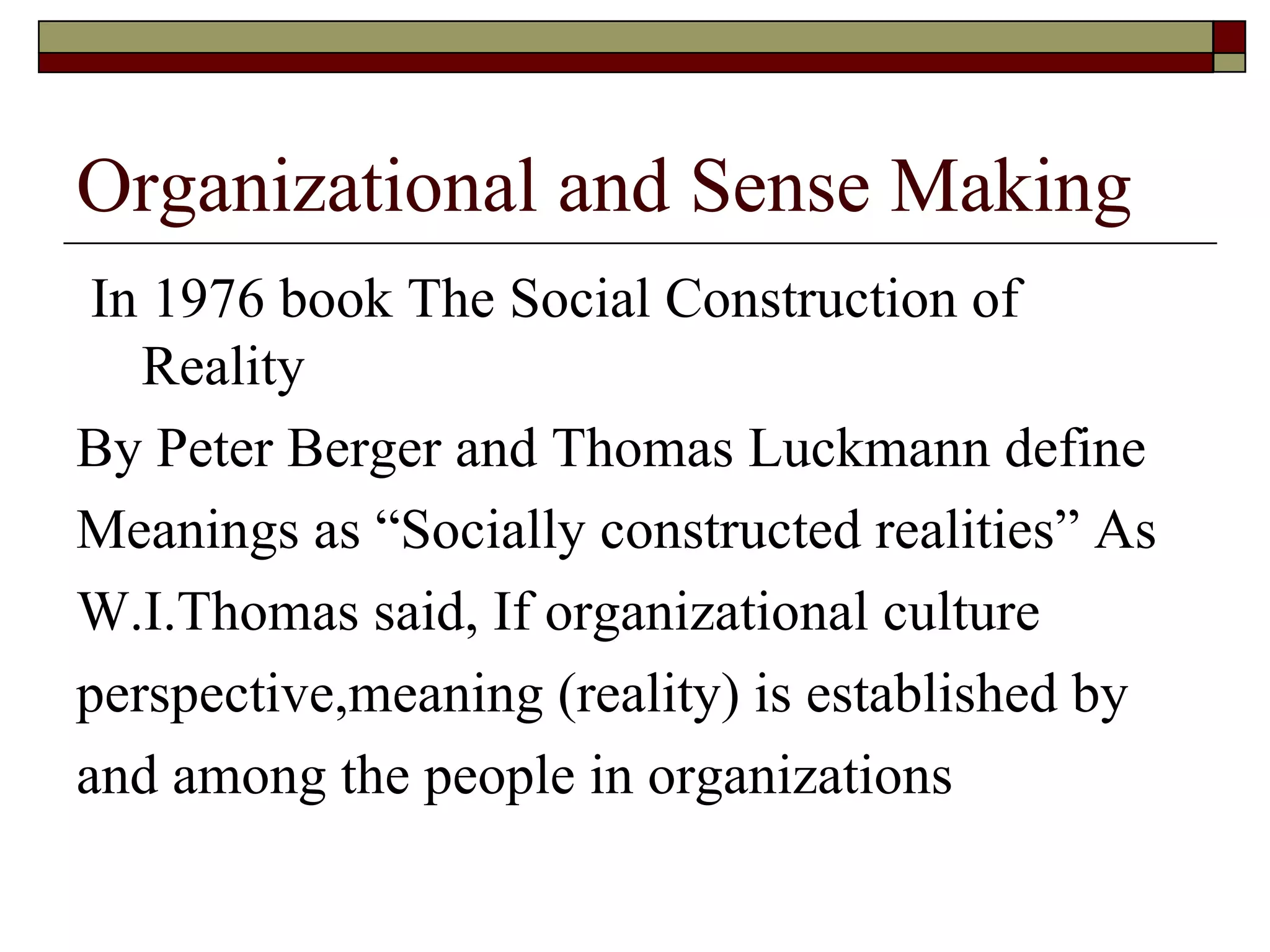 Organizational and Sense Making In 1976 book The Social Construction of Reality By Peter Berger and Thomas Luckmann define  Meanings   as  “ Socially constructed realities ”  As W.I.Thomas said, If organizational culture  perspective,meaning  ( reality )  is established by  and among the people in organizations 