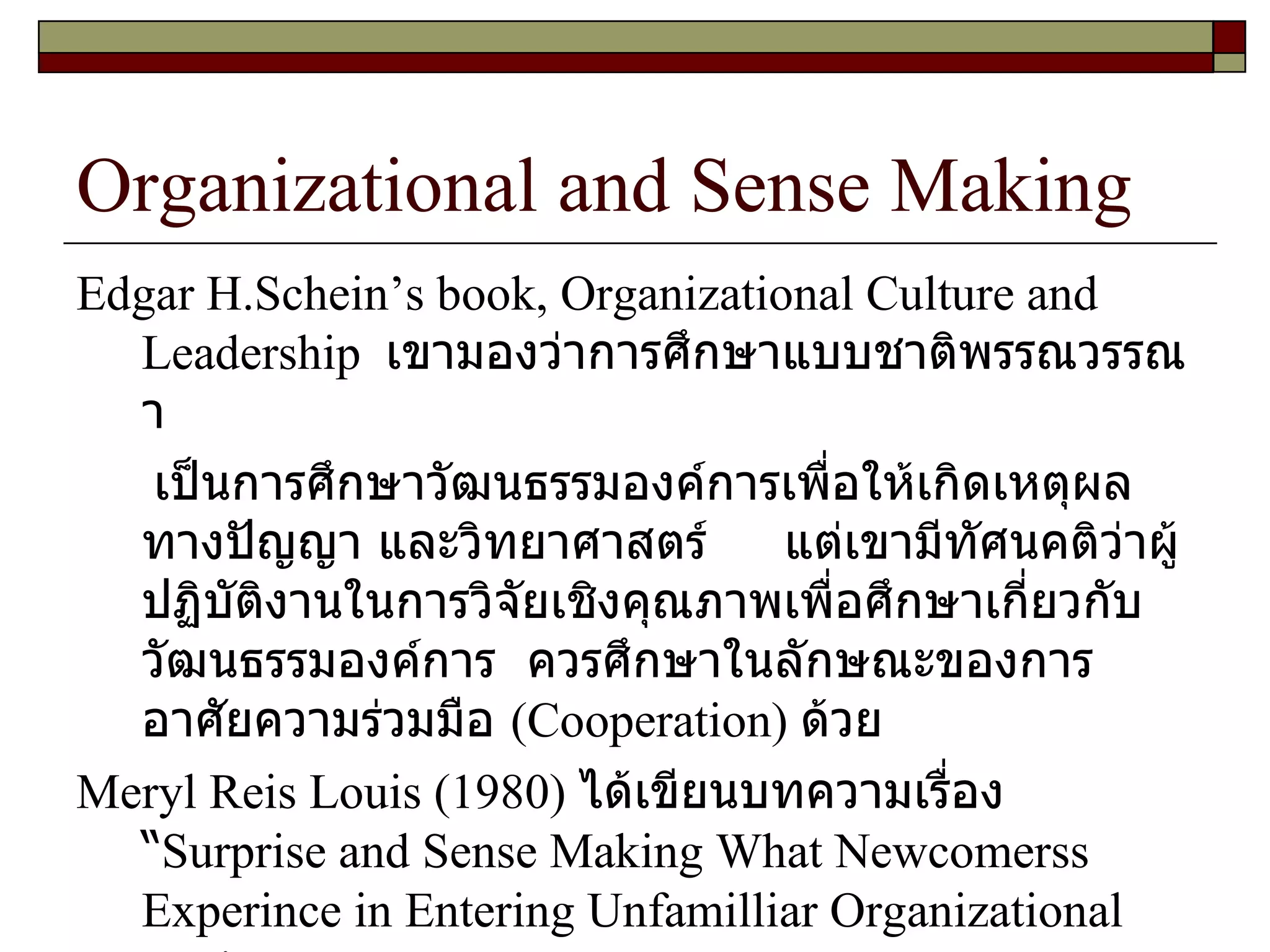 Organizational and Sense Making Edgar H.Schein’s book, Organizational Culture and Leadership  เขามองว่าการศึกษาแบบชาติพรรณวรรณา เป็นการศึกษาวัฒนธรรมองค์การเพื่อให้เกิดเหตุผลทางปัญญา และวิทยาศาสตร์  แต่เขามีทัศนคติว่าผู้ปฏิบัติงานในการวิจัยเชิงคุณภาพเพื่อศึกษาเกี่ยวกับวัฒนธรรมองค์การ  ควรศึกษาในลักษณะของการอาศัยความร่วมมือ  ( Cooperation )  ด้วย  Meryl Reis Louis  ( 1980 )  ได้เขียนบทความเรื่อง “ Surprise and Sense Making What Newcomerss Experince in Entering Unfamilliar Organizational Settings  