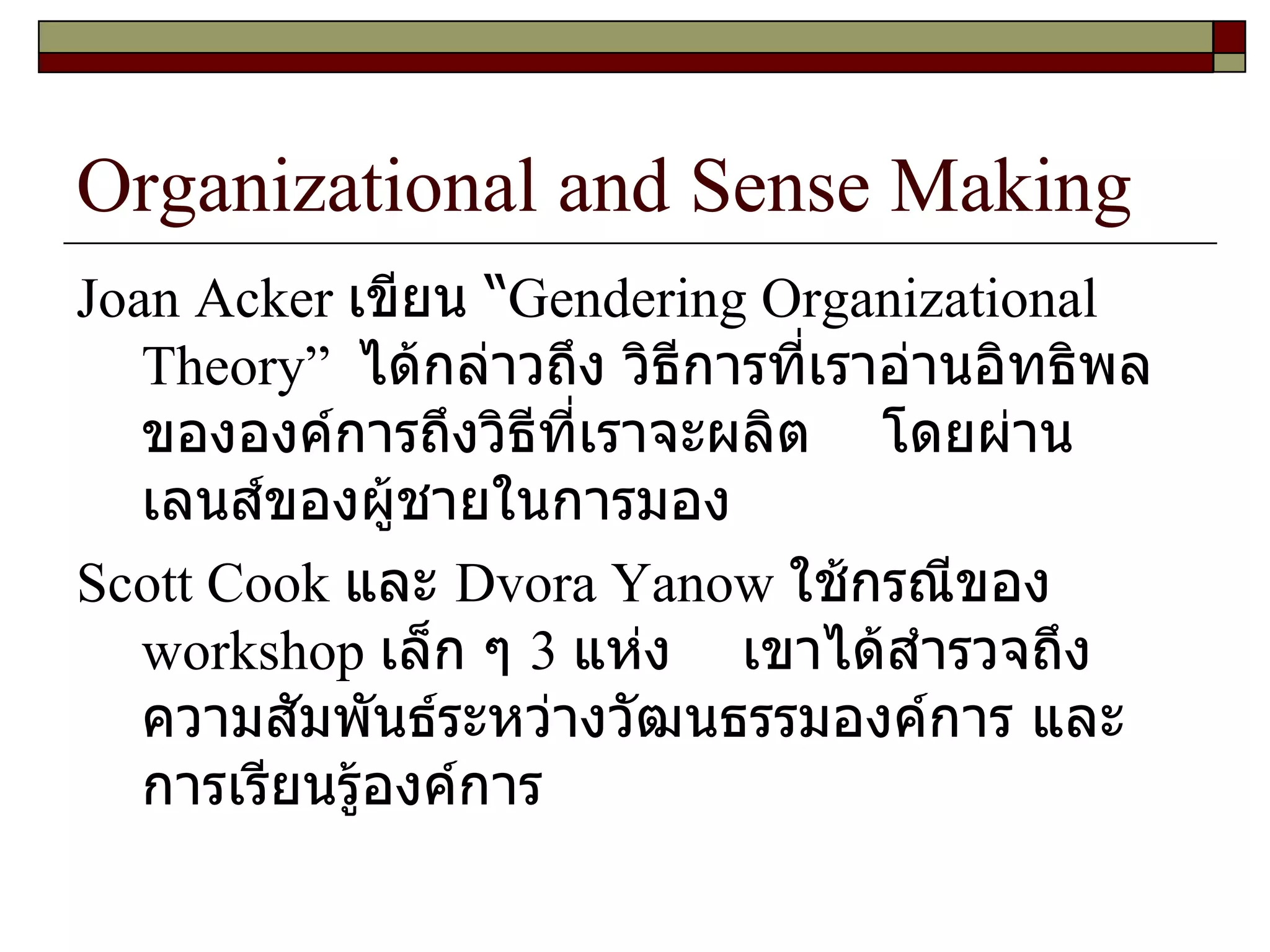 Organizational and Sense Making Joan Acker  เขียน “ Gendering Organizational Theory ”  ได้กล่าวถึง วิธีการที่เราอ่านอิทธิพลขององค์การถึงวิธีที่เราจะผลิต  โดยผ่านเลนส์ของผู้ชายในการมอง  Scott Cook  และ  Dvora Yanow  ใช้กรณีของ  workshop  เล็ก ๆ  3  แห่ง  เขาได้สำรวจถึงความสัมพันธ์ระหว่างวัฒนธรรมองค์การ และการเรียนรู้องค์การ  