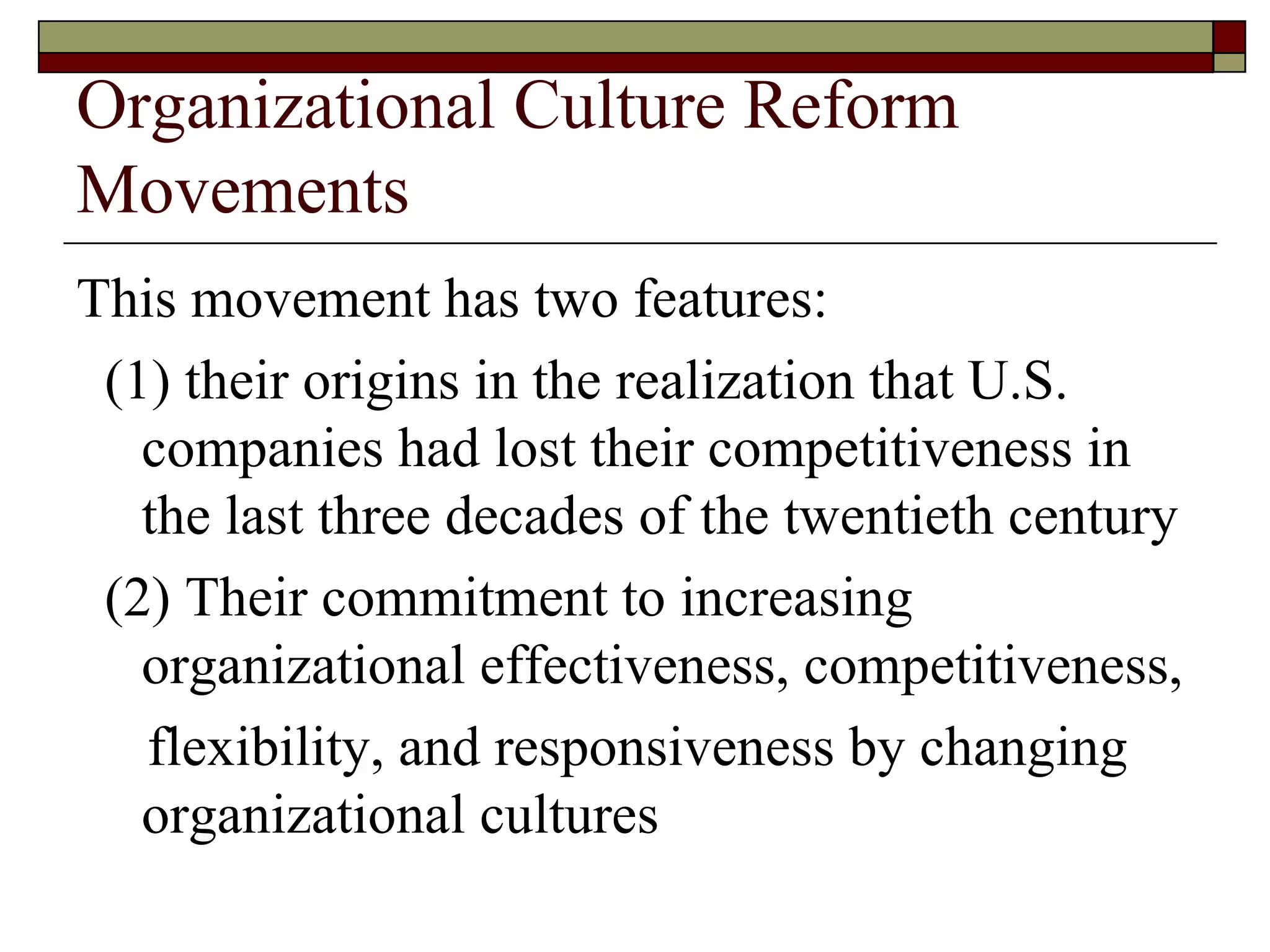 Organizational Culture Reform Movements This movement has two features: ( 1 )  their origins in the realization that U.S. companies had lost their competitiveness in the last three decades of the twentieth century ( 2 )  Their commitment to increasing organizational effectiveness, competitiveness, flexibility, and responsiveness by changing organizational cultures 