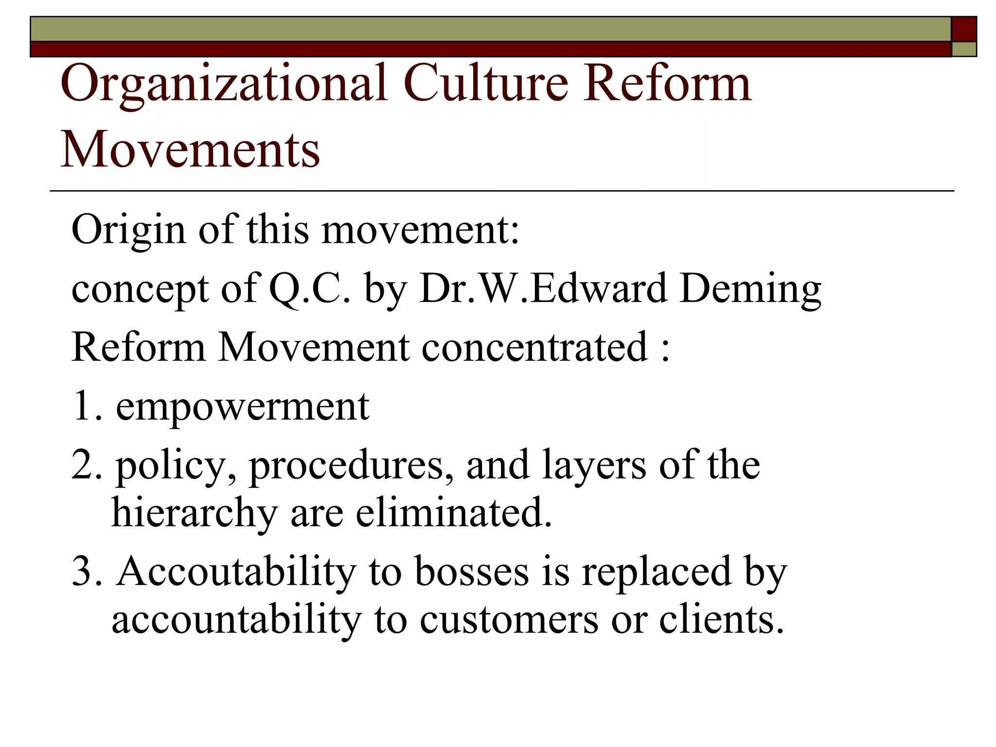 Organizational Culture Reform Movements Origin of this movement: concept of Q.C. by Dr.W.Edward Deming Reform Movement concentrated : 1. empowerment 2. policy, procedures, and layers of the hierarchy are eliminated. 3. Accoutability to bosses is replaced by accountability to customers or clients. 